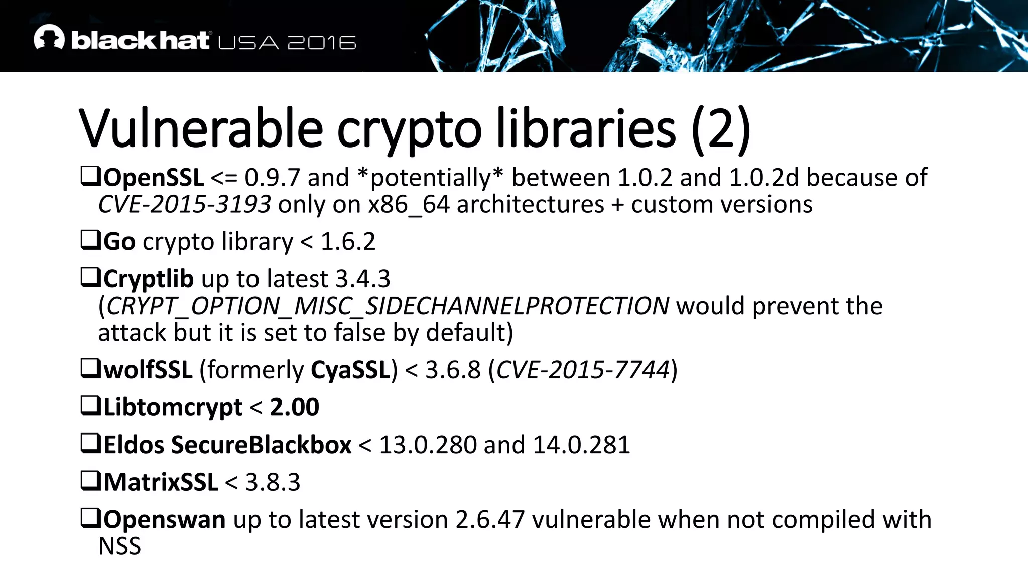 Vulnerable crypto libraries (2)
OpenSSL <= 0.9.7 and *potentially* between 1.0.2 and 1.0.2d because of
CVE-2015-3193 only on x86_64 architectures + custom versions
Go crypto library < 1.6.2
Cryptlib up to latest 3.4.3
(CRYPT_OPTION_MISC_SIDECHANNELPROTECTION would prevent the
attack but it is set to false by default)
wolfSSL (formerly CyaSSL) < 3.6.8 (CVE-2015-7744)
Libtomcrypt < 2.00
Eldos SecureBlackbox < 13.0.280 and 14.0.281
MatrixSSL < 3.8.3
Openswan up to latest version 2.6.47 vulnerable when not compiled with
NSS
 