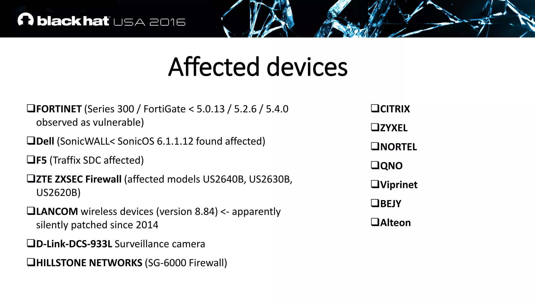FORTINET (Series 300 / FortiGate < 5.0.13 / 5.2.6 / 5.4.0
observed as vulnerable)
Dell (SonicWALL< SonicOS 6.1.1.12 found affected)
F5 (Traffix SDC affected)
ZTE ZXSEC Firewall (affected models US2640B, US2630B,
US2620B)
LANCOM wireless devices (version 8.84) <- apparently
silently patched since 2014
D-Link-DCS-933L Surveillance camera
HILLSTONE NETWORKS (SG-6000 Firewall)
CITRIX
ZYXEL
NORTEL
QNO
Viprinet
BEJY
Alteon
Affected devices
 