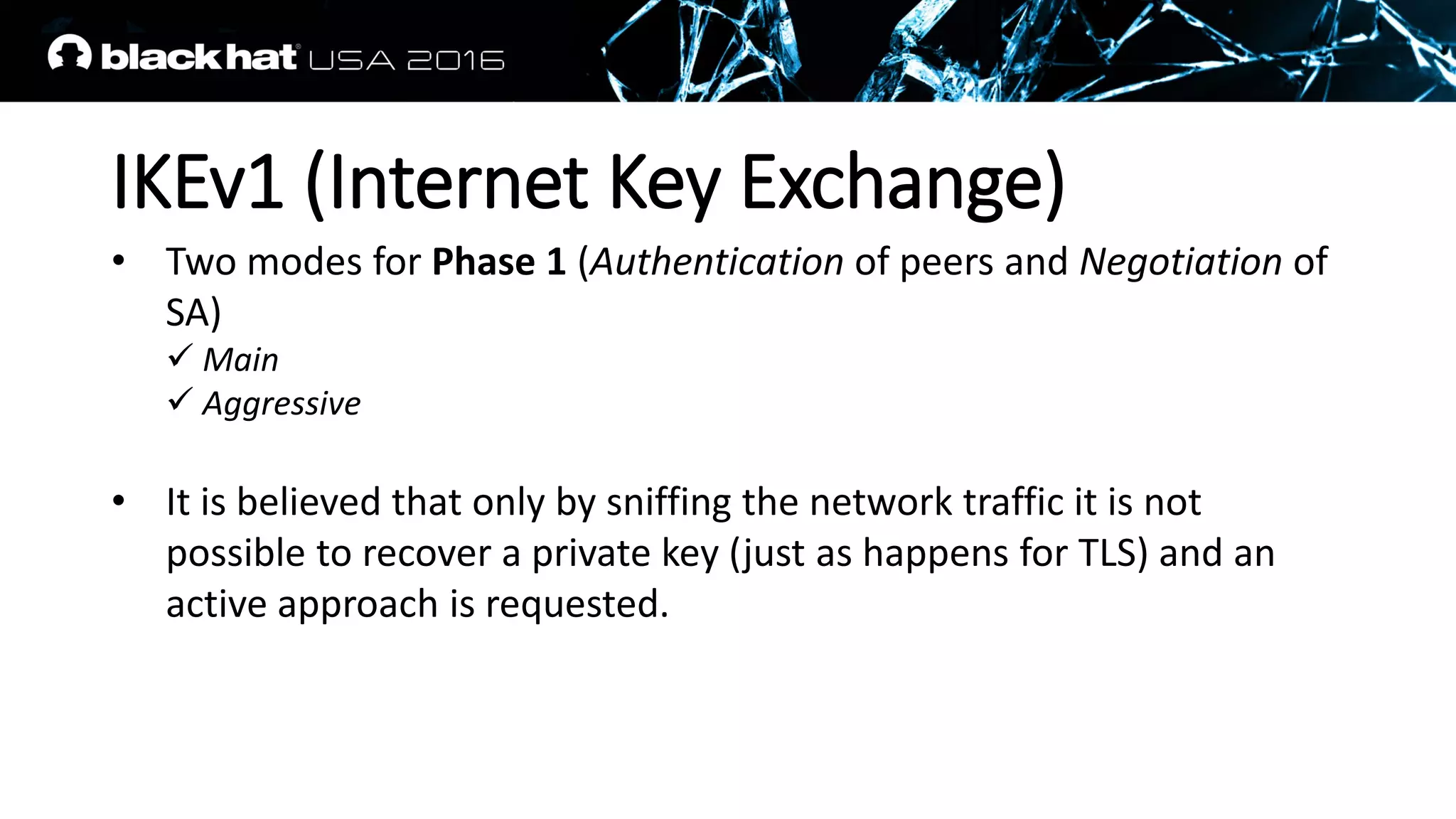 IKEv1 (Internet Key Exchange)
• Two modes for Phase 1 (Authentication of peers and Negotiation of
SA)
 Main
 Aggressive
• It is believed that only by sniffing the network traffic it is not
possible to recover a private key (just as happens for TLS) and an
active approach is requested.
 