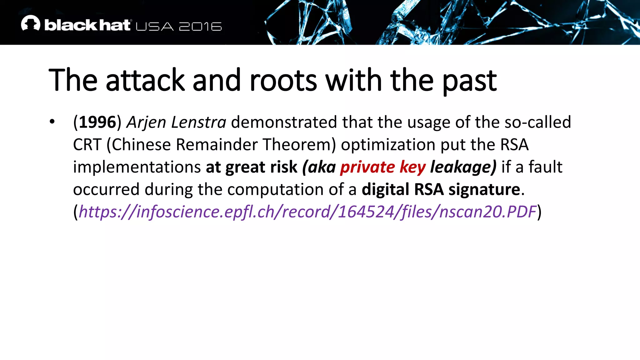 The attack and roots with the past
• (1996) Arjen Lenstra demonstrated that the usage of the so-called
CRT (Chinese Remainder Theorem) optimization put the RSA
implementations at great risk (aka private key leakage) if a fault
occurred during the computation of a digital RSA signature.
(https://infoscience.epfl.ch/record/164524/files/nscan20.PDF)
 