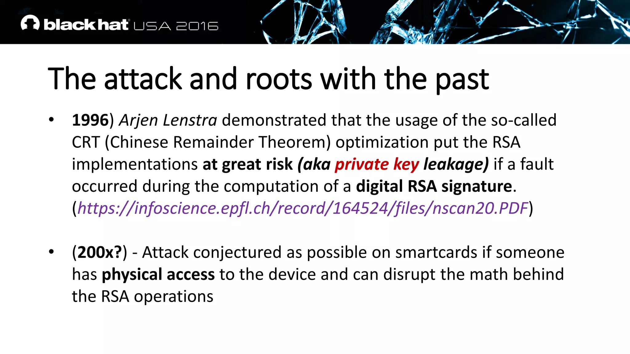 The attack and roots with the past
• 1996) Arjen Lenstra demonstrated that the usage of the so-called
CRT (Chinese Remainder Theorem) optimization put the RSA
implementations at great risk (aka private key leakage) if a fault
occurred during the computation of a digital RSA signature.
(https://infoscience.epfl.ch/record/164524/files/nscan20.PDF)
• (200x?) - Attack conjectured as possible on smartcards if someone
has physical access to the device and can disrupt the math behind
the RSA operations
 