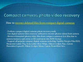 How to recover deleted files from compact digital cameras
- Perform compact digital cameras photo recovery easily
- Use digital camera video recovery software to recover photos videos from camera
- Retrieve formatted photos video files from compact camera or lost files due to
camera memory card error, or SD card turns into RAW format
- Support all popular compact digital cameras including Fujifilm Finepix F800EXR,
Panasonic Lumix TS4, Sony Cyber-Shot W690, Nikon Coolpix P310, Canon
Powershot A4000IS, Nikon Coolpix S8200, Canon PowerShot S100
 