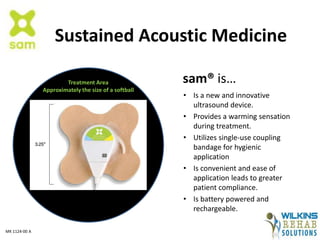 Sustained Acoustic Medicine
• Is a new and innovative
ultrasound device.
• Provides a warming sensation
during treatment.
• Utilizes single-use coupling
bandage for hygienic
application
• Is convenient and ease of
application leads to greater
patient compliance.
• Is battery powered and
rechargeable.
sam® is…Treatment Area
Approximately the size of a softball
MK 1124-00 A
 