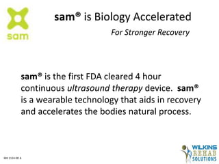 sam® is Biology Accelerated
For Stronger Recovery
sam® is the first FDA cleared 4 hour
continuous ultrasound therapy device. sam®
is a wearable technology that aids in recovery
and accelerates the bodies natural process.
MK 1124-00 A
 