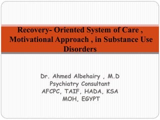 Dr. Ahmed Albehairy , M.D
Psychiatry Consultant
AFCPC, TAIF, HADA, KSA
MOH, EGYPT
Recovery- Oriented System of Care ,
Motivational Approach , in Substance Use
Disorders
 