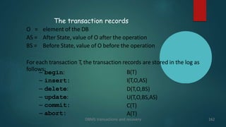 The transaction records
DBMS transactions and recovery 162
O = element of the DB
AS = After State, value of O after the operation
BS = Before State, value of O before the operation
For each transaction T, the transaction records are stored in the log as
follows:
– begin:
– insert:
– delete:
– update:
– commit:
– abort:
B(T)
I(T,O,AS)
D(T,O,BS)
U(T,O,BS,AS)
C(T)
A(T)
 