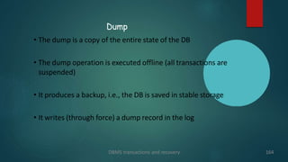 Dump
DBMS transactions and recovery 164
• The dump is a copy of the entire state of the DB
• The dump operation is executed offline (all transactions are
suspended)
• It produces a backup, i.e., the DB is saved in stable storage
• It writes (through force) a dump record in the log
 