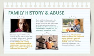 FAMILY HISTORY & ABUSE
Such adolescent users are also
more apt to underestimate the
effects of drinking and using drugs
and may make judgment errors.
Individuals who were abused as
children have a higher risk for
substance abuse later in life.
People at highest risk for early
drinking or drug use are those with
a history of abuse, family violence,
depression, and stressful life
events. People with a family
history of alcoholism and drug
addiction are also more likely to
begin using before the age of 20
and to become addicted.

In one study, 72% of women
and 27% of men with substance
abuse disorders reported
physical or sexual abuse
or both. They also had worse
response to treatment than
those without such a history.

 