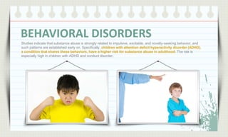 BEHAVIORAL DISORDERS
Studies indicate that substance abuse is strongly related to impulsive, excitable, and novelty-seeking behavior, and
such patterns are established early on. Specifically, children with attention deficit hyperactivity disorder (ADHD),
a condition that shares these behaviors, have a higher risk for substance abuse in adulthood. The risk is
especially high in children with ADHD and conduct disorder.

 