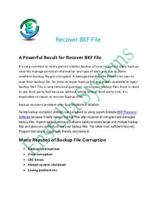 Recover BKF File
A Powerful Result for Recover BKF File
It’s very common to every person creates backup of over important data, backup
securely manage personal information any type of data and due to some
condition backup file got corrupted. A damaged backup file doesn’t let user to
read their backup file. So, How to repair backup file and makes readable or open
backup file? This is very tensional question, so to repair backup files there is need
to use third party tool because without taking help of third party tool, it is
impossible to repair or recover backup files.
Backup recovery problem user face problems in situation
Facing backup corruption problem can be solved by using superb Enstella BKF Recovery
Software because it fastly recover backup files after repaired all corrupted and damaged
backup files. Superb backup recovery Software safely recovers single and multiple backup
files and gives you authority to use your backup files. Yes takes most sufficient recovery
Program that simple create user friendly environment.
Many Reasons of Backup File Corruption
 Backup interruptions
 Virus corruption
 CRC Errors
 Abrupt system shutdown
 Saving problem etc.
 