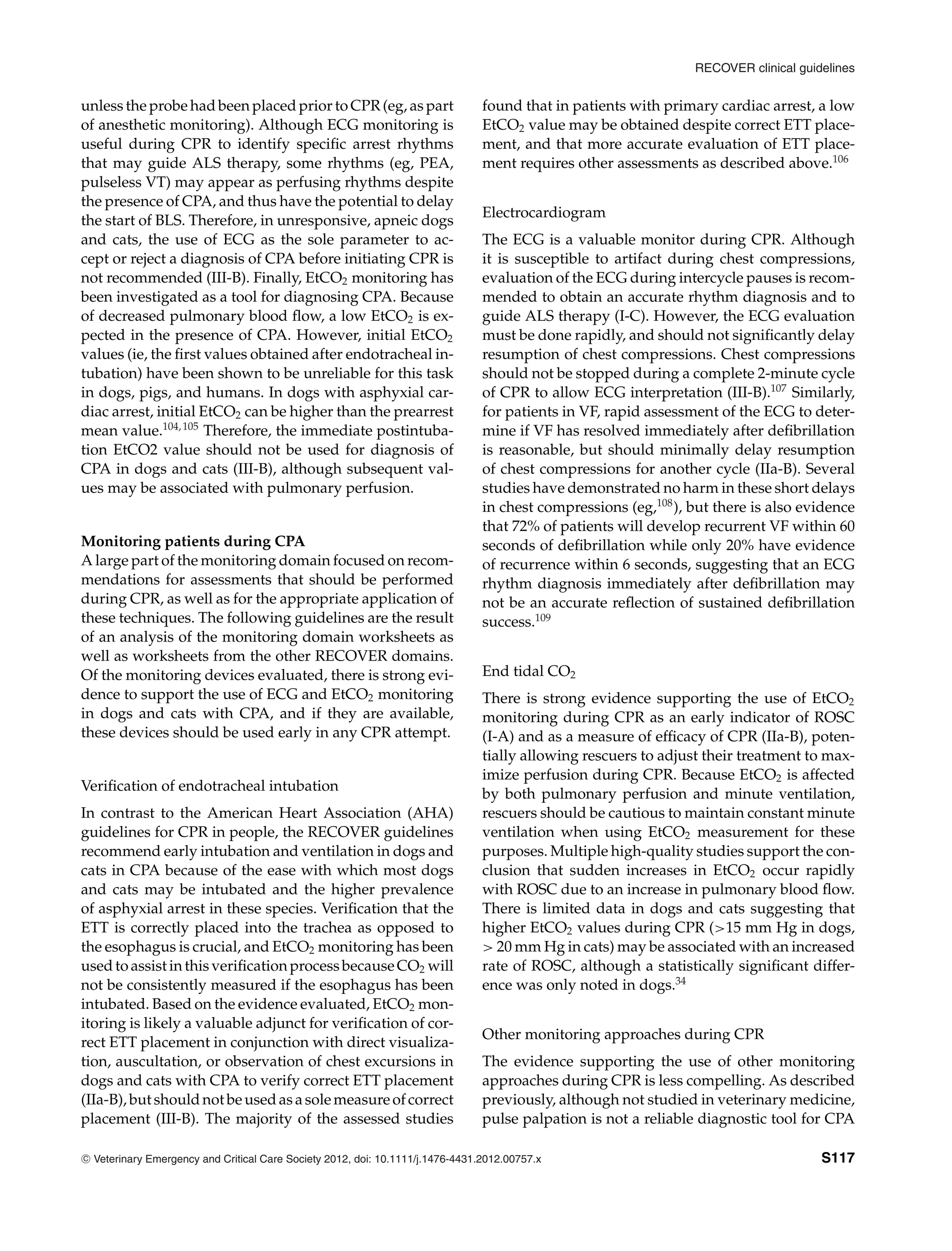 RECOVER clinical guidelines
unless the probe had been placed prior to CPR (eg, as part
of anesthetic monitoring). Although ECG monitoring is
useful during CPR to identify specific arrest rhythms
that may guide ALS therapy, some rhythms (eg, PEA,
pulseless VT) may appear as perfusing rhythms despite
the presence of CPA, and thus have the potential to delay
the start of BLS. Therefore, in unresponsive, apneic dogs
and cats, the use of ECG as the sole parameter to ac-
cept or reject a diagnosis of CPA before initiating CPR is
not recommended (III-B). Finally, EtCO2 monitoring has
been investigated as a tool for diagnosing CPA. Because
of decreased pulmonary blood flow, a low EtCO2 is ex-
pected in the presence of CPA. However, initial EtCO2
values (ie, the first values obtained after endotracheal in-
tubation) have been shown to be unreliable for this task
in dogs, pigs, and humans. In dogs with asphyxial car-
diac arrest, initial EtCO2 can be higher than the prearrest
mean value.104,105
Therefore, the immediate postintuba-
tion EtCO2 value should not be used for diagnosis of
CPA in dogs and cats (III-B), although subsequent val-
ues may be associated with pulmonary perfusion.
Monitoring patients during CPA
A large part of the monitoring domain focused on recom-
mendations for assessments that should be performed
during CPR, as well as for the appropriate application of
these techniques. The following guidelines are the result
of an analysis of the monitoring domain worksheets as
well as worksheets from the other RECOVER domains.
Of the monitoring devices evaluated, there is strong evi-
dence to support the use of ECG and EtCO2 monitoring
in dogs and cats with CPA, and if they are available,
these devices should be used early in any CPR attempt.
Verification of endotracheal intubation
In contrast to the American Heart Association (AHA)
guidelines for CPR in people, the RECOVER guidelines
recommend early intubation and ventilation in dogs and
cats in CPA because of the ease with which most dogs
and cats may be intubated and the higher prevalence
of asphyxial arrest in these species. Verification that the
ETT is correctly placed into the trachea as opposed to
the esophagus is crucial, and EtCO2 monitoring has been
used to assist in this verification process because CO2 will
not be consistently measured if the esophagus has been
intubated. Based on the evidence evaluated, EtCO2 mon-
itoring is likely a valuable adjunct for verification of cor-
rect ETT placement in conjunction with direct visualiza-
tion, auscultation, or observation of chest excursions in
dogs and cats with CPA to verify correct ETT placement
(IIa-B), but should not be used as a sole measure of correct
placement (III-B). The majority of the assessed studies
found that in patients with primary cardiac arrest, a low
EtCO2 value may be obtained despite correct ETT place-
ment, and that more accurate evaluation of ETT place-
ment requires other assessments as described above.106
Electrocardiogram
The ECG is a valuable monitor during CPR. Although
it is susceptible to artifact during chest compressions,
evaluation of the ECG during intercycle pauses is recom-
mended to obtain an accurate rhythm diagnosis and to
guide ALS therapy (I-C). However, the ECG evaluation
must be done rapidly, and should not significantly delay
resumption of chest compressions. Chest compressions
should not be stopped during a complete 2-minute cycle
of CPR to allow ECG interpretation (III-B).107
Similarly,
for patients in VF, rapid assessment of the ECG to deter-
mine if VF has resolved immediately after defibrillation
is reasonable, but should minimally delay resumption
of chest compressions for another cycle (IIa-B). Several
studies have demonstrated no harm in these short delays
in chest compressions (eg,108
), but there is also evidence
that 72% of patients will develop recurrent VF within 60
seconds of defibrillation while only 20% have evidence
of recurrence within 6 seconds, suggesting that an ECG
rhythm diagnosis immediately after defibrillation may
not be an accurate reflection of sustained defibrillation
success.109
End tidal CO2
There is strong evidence supporting the use of EtCO2
monitoring during CPR as an early indicator of ROSC
(I-A) and as a measure of efficacy of CPR (IIa-B), poten-
tially allowing rescuers to adjust their treatment to max-
imize perfusion during CPR. Because EtCO2 is affected
by both pulmonary perfusion and minute ventilation,
rescuers should be cautious to maintain constant minute
ventilation when using EtCO2 measurement for these
purposes. Multiple high-quality studies support the con-
clusion that sudden increases in EtCO2 occur rapidly
with ROSC due to an increase in pulmonary blood flow.
There is limited data in dogs and cats suggesting that
higher EtCO2 values during CPR (>15 mm Hg in dogs,
> 20 mm Hg in cats) may be associated with an increased
rate of ROSC, although a statistically significant differ-
ence was only noted in dogs.34
Other monitoring approaches during CPR
The evidence supporting the use of other monitoring
approaches during CPR is less compelling. As described
previously, although not studied in veterinary medicine,
pulse palpation is not a reliable diagnostic tool for CPA
C
" Veterinary Emergency and Critical Care Society 2012, doi: 10.1111/j.1476-4431.2012.00757.x S117
 