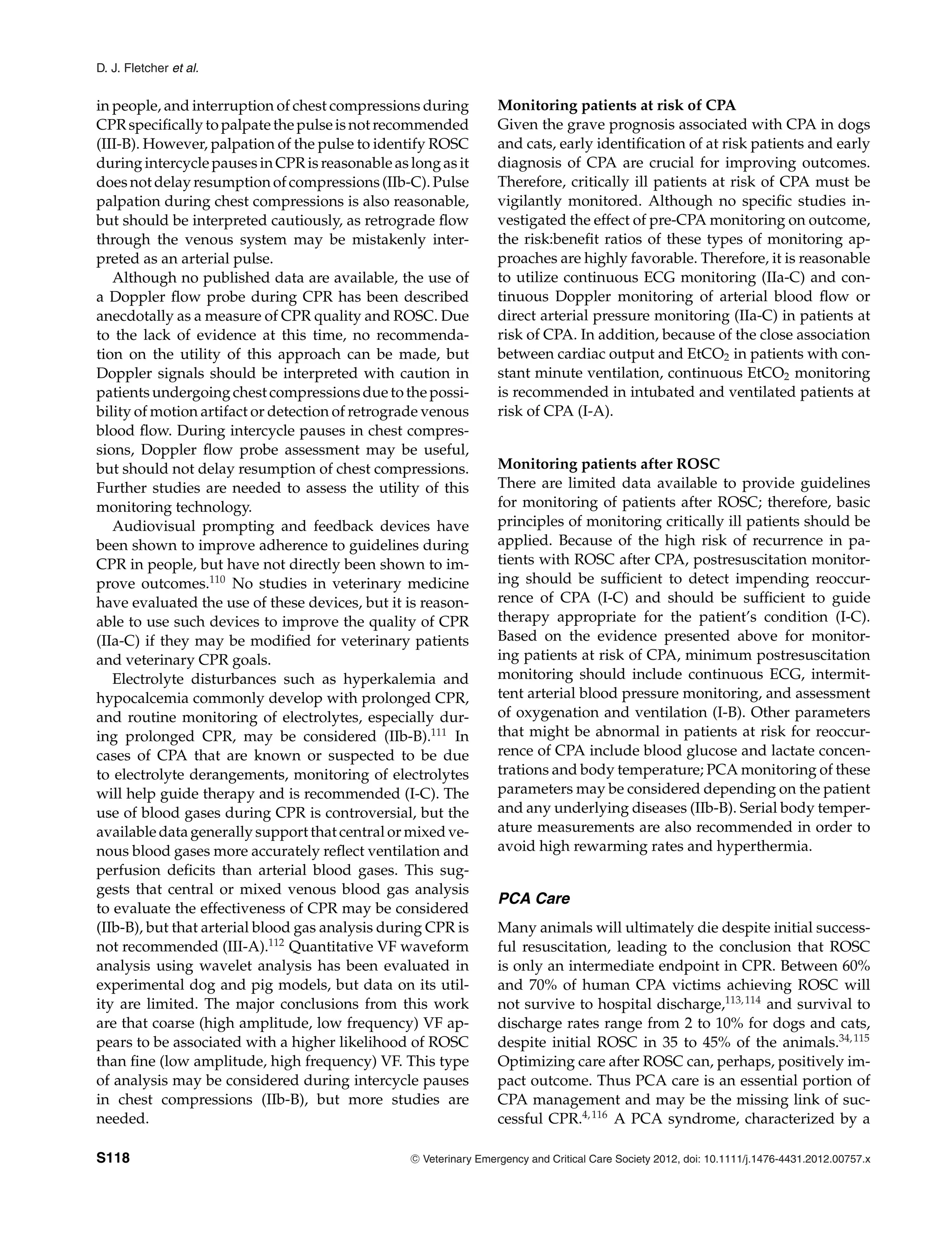 D. J. Fletcher et al.
in people, and interruption of chest compressions during
CPR specifically to palpate the pulse is not recommended
(III-B). However, palpation of the pulse to identify ROSC
during intercycle pauses in CPR is reasonable as long as it
does not delay resumption of compressions (IIb-C). Pulse
palpation during chest compressions is also reasonable,
but should be interpreted cautiously, as retrograde flow
through the venous system may be mistakenly inter-
preted as an arterial pulse.
Although no published data are available, the use of
a Doppler flow probe during CPR has been described
anecdotally as a measure of CPR quality and ROSC. Due
to the lack of evidence at this time, no recommenda-
tion on the utility of this approach can be made, but
Doppler signals should be interpreted with caution in
patients undergoing chest compressions due to the possi-
bility of motion artifact or detection of retrograde venous
blood flow. During intercycle pauses in chest compres-
sions, Doppler flow probe assessment may be useful,
but should not delay resumption of chest compressions.
Further studies are needed to assess the utility of this
monitoring technology.
Audiovisual prompting and feedback devices have
been shown to improve adherence to guidelines during
CPR in people, but have not directly been shown to im-
prove outcomes.110
No studies in veterinary medicine
have evaluated the use of these devices, but it is reason-
able to use such devices to improve the quality of CPR
(IIa-C) if they may be modified for veterinary patients
and veterinary CPR goals.
Electrolyte disturbances such as hyperkalemia and
hypocalcemia commonly develop with prolonged CPR,
and routine monitoring of electrolytes, especially dur-
ing prolonged CPR, may be considered (IIb-B).111
In
cases of CPA that are known or suspected to be due
to electrolyte derangements, monitoring of electrolytes
will help guide therapy and is recommended (I-C). The
use of blood gases during CPR is controversial, but the
available data generally support that central or mixed ve-
nous blood gases more accurately reflect ventilation and
perfusion deficits than arterial blood gases. This sug-
gests that central or mixed venous blood gas analysis
to evaluate the effectiveness of CPR may be considered
(IIb-B), but that arterial blood gas analysis during CPR is
not recommended (III-A).112
Quantitative VF waveform
analysis using wavelet analysis has been evaluated in
experimental dog and pig models, but data on its util-
ity are limited. The major conclusions from this work
are that coarse (high amplitude, low frequency) VF ap-
pears to be associated with a higher likelihood of ROSC
than fine (low amplitude, high frequency) VF. This type
of analysis may be considered during intercycle pauses
in chest compressions (IIb-B), but more studies are
needed.
Monitoring patients at risk of CPA
Given the grave prognosis associated with CPA in dogs
and cats, early identification of at risk patients and early
diagnosis of CPA are crucial for improving outcomes.
Therefore, critically ill patients at risk of CPA must be
vigilantly monitored. Although no specific studies in-
vestigated the effect of pre-CPA monitoring on outcome,
the risk:benefit ratios of these types of monitoring ap-
proaches are highly favorable. Therefore, it is reasonable
to utilize continuous ECG monitoring (IIa-C) and con-
tinuous Doppler monitoring of arterial blood flow or
direct arterial pressure monitoring (IIa-C) in patients at
risk of CPA. In addition, because of the close association
between cardiac output and EtCO2 in patients with con-
stant minute ventilation, continuous EtCO2 monitoring
is recommended in intubated and ventilated patients at
risk of CPA (I-A).
Monitoring patients after ROSC
There are limited data available to provide guidelines
for monitoring of patients after ROSC; therefore, basic
principles of monitoring critically ill patients should be
applied. Because of the high risk of recurrence in pa-
tients with ROSC after CPA, postresuscitation monitor-
ing should be sufficient to detect impending reoccur-
rence of CPA (I-C) and should be sufficient to guide
therapy appropriate for the patient’s condition (I-C).
Based on the evidence presented above for monitor-
ing patients at risk of CPA, minimum postresuscitation
monitoring should include continuous ECG, intermit-
tent arterial blood pressure monitoring, and assessment
of oxygenation and ventilation (I-B). Other parameters
that might be abnormal in patients at risk for reoccur-
rence of CPA include blood glucose and lactate concen-
trations and body temperature; PCA monitoring of these
parameters may be considered depending on the patient
and any underlying diseases (IIb-B). Serial body temper-
ature measurements are also recommended in order to
avoid high rewarming rates and hyperthermia.
PCA Care
Many animals will ultimately die despite initial success-
ful resuscitation, leading to the conclusion that ROSC
is only an intermediate endpoint in CPR. Between 60%
and 70% of human CPA victims achieving ROSC will
not survive to hospital discharge,113,114
and survival to
discharge rates range from 2 to 10% for dogs and cats,
despite initial ROSC in 35 to 45% of the animals.34,115
Optimizing care after ROSC can, perhaps, positively im-
pact outcome. Thus PCA care is an essential portion of
CPA management and may be the missing link of suc-
cessful CPR.4,116
A PCA syndrome, characterized by a
S118 C
" Veterinary Emergency and Critical Care Society 2012, doi: 10.1111/j.1476-4431.2012.00757.x
 