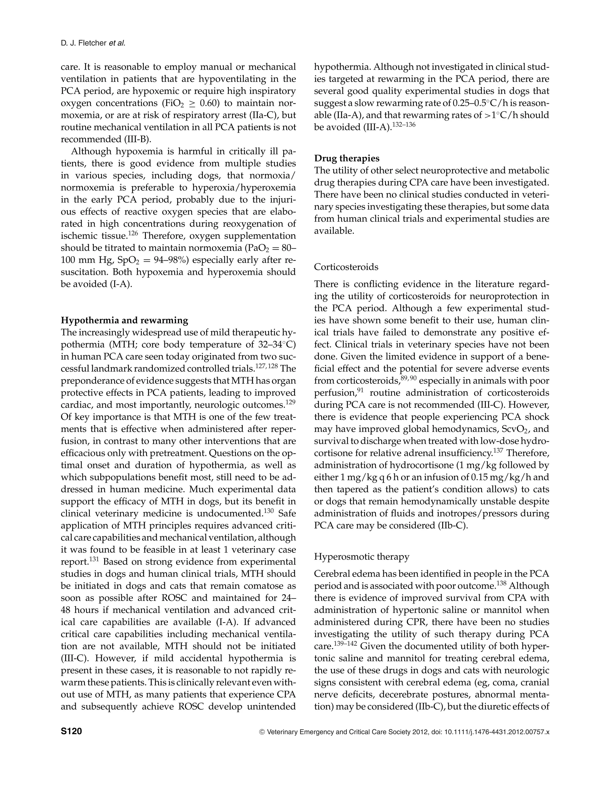D. J. Fletcher et al.
care. It is reasonable to employ manual or mechanical
ventilation in patients that are hypoventilating in the
PCA period, are hypoxemic or require high inspiratory
oxygen concentrations (FiO2 ≥ 0.60) to maintain nor-
moxemia, or are at risk of respiratory arrest (IIa-C), but
routine mechanical ventilation in all PCA patients is not
recommended (III-B).
Although hypoxemia is harmful in critically ill pa-
tients, there is good evidence from multiple studies
in various species, including dogs, that normoxia/
normoxemia is preferable to hyperoxia/hyperoxemia
in the early PCA period, probably due to the injuri-
ous effects of reactive oxygen species that are elabo-
rated in high concentrations during reoxygenation of
ischemic tissue.126
Therefore, oxygen supplementation
should be titrated to maintain normoxemia (PaO2 = 80–
100 mm Hg, SpO2 = 94–98%) especially early after re-
suscitation. Both hypoxemia and hyperoxemia should
be avoided (I-A).
Hypothermia and rewarming
The increasingly widespread use of mild therapeutic hy-
pothermia (MTH; core body temperature of 32–34◦
C)
in human PCA care seen today originated from two suc-
cessful landmark randomized controlled trials.127,128
The
preponderance of evidence suggests that MTH has organ
protective effects in PCA patients, leading to improved
cardiac, and most importantly, neurologic outcomes.129
Of key importance is that MTH is one of the few treat-
ments that is effective when administered after reper-
fusion, in contrast to many other interventions that are
efficacious only with pretreatment. Questions on the op-
timal onset and duration of hypothermia, as well as
which subpopulations benefit most, still need to be ad-
dressed in human medicine. Much experimental data
support the efficacy of MTH in dogs, but its benefit in
clinical veterinary medicine is undocumented.130
Safe
application of MTH principles requires advanced criti-
cal care capabilities and mechanical ventilation, although
it was found to be feasible in at least 1 veterinary case
report.131
Based on strong evidence from experimental
studies in dogs and human clinical trials, MTH should
be initiated in dogs and cats that remain comatose as
soon as possible after ROSC and maintained for 24–
48 hours if mechanical ventilation and advanced crit-
ical care capabilities are available (I-A). If advanced
critical care capabilities including mechanical ventila-
tion are not available, MTH should not be initiated
(III-C). However, if mild accidental hypothermia is
present in these cases, it is reasonable to not rapidly re-
warm these patients. This is clinically relevant even with-
out use of MTH, as many patients that experience CPA
and subsequently achieve ROSC develop unintended
hypothermia. Although not investigated in clinical stud-
ies targeted at rewarming in the PCA period, there are
several good quality experimental studies in dogs that
suggest a slow rewarming rate of 0.25–0.5◦
C/h is reason-
able (IIa-A), and that rewarming rates of >1◦
C/h should
be avoided (III-A).132–136
Drug therapies
The utility of other select neuroprotective and metabolic
drug therapies during CPA care have been investigated.
There have been no clinical studies conducted in veteri-
nary species investigating these therapies, but some data
from human clinical trials and experimental studies are
available.
Corticosteroids
There is conflicting evidence in the literature regard-
ing the utility of corticosteroids for neuroprotection in
the PCA period. Although a few experimental stud-
ies have shown some benefit to their use, human clin-
ical trials have failed to demonstrate any positive ef-
fect. Clinical trials in veterinary species have not been
done. Given the limited evidence in support of a bene-
ficial effect and the potential for severe adverse events
from corticosteroids,89,90
especially in animals with poor
perfusion,91
routine administration of corticosteroids
during PCA care is not recommended (III-C). However,
there is evidence that people experiencing PCA shock
may have improved global hemodynamics, ScvO2, and
survival to discharge when treated with low-dose hydro-
cortisone for relative adrenal insufficiency.137
Therefore,
administration of hydrocortisone (1 mg/kg followed by
either 1 mg/kg q 6 h or an infusion of 0.15 mg/kg/h and
then tapered as the patient’s condition allows) to cats
or dogs that remain hemodynamically unstable despite
administration of fluids and inotropes/pressors during
PCA care may be considered (IIb-C).
Hyperosmotic therapy
Cerebral edema has been identified in people in the PCA
period and is associated with poor outcome.138
Although
there is evidence of improved survival from CPA with
administration of hypertonic saline or mannitol when
administered during CPR, there have been no studies
investigating the utility of such therapy during PCA
care.139–142
Given the documented utility of both hyper-
tonic saline and mannitol for treating cerebral edema,
the use of these drugs in dogs and cats with neurologic
signs consistent with cerebral edema (eg, coma, cranial
nerve deficits, decerebrate postures, abnormal menta-
tion) may be considered (IIb-C), but the diuretic effects of
S120 C
" Veterinary Emergency and Critical Care Society 2012, doi: 10.1111/j.1476-4431.2012.00757.x
 