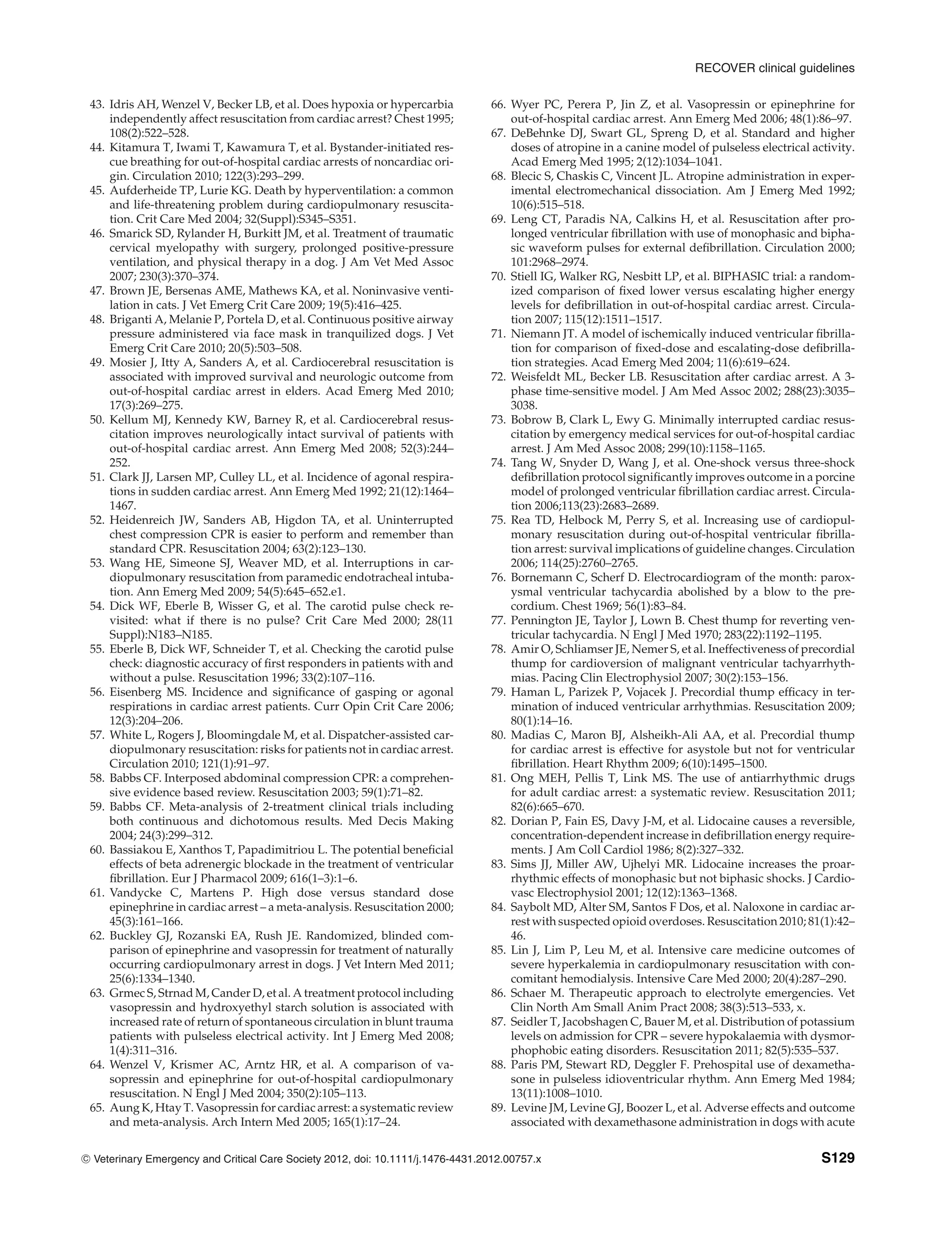 RECOVER clinical guidelines
43. Idris AH, Wenzel V, Becker LB, et al. Does hypoxia or hypercarbia
independently affect resuscitation from cardiac arrest? Chest 1995;
108(2):522–528.
44. Kitamura T, Iwami T, Kawamura T, et al. Bystander-initiated res-
cue breathing for out-of-hospital cardiac arrests of noncardiac ori-
gin. Circulation 2010; 122(3):293–299.
45. Aufderheide TP, Lurie KG. Death by hyperventilation: a common
and life-threatening problem during cardiopulmonary resuscita-
tion. Crit Care Med 2004; 32(Suppl):S345–S351.
46. Smarick SD, Rylander H, Burkitt JM, et al. Treatment of traumatic
cervical myelopathy with surgery, prolonged positive-pressure
ventilation, and physical therapy in a dog. J Am Vet Med Assoc
2007; 230(3):370–374.
47. Brown JE, Bersenas AME, Mathews KA, et al. Noninvasive venti-
lation in cats. J Vet Emerg Crit Care 2009; 19(5):416–425.
48. Briganti A, Melanie P, Portela D, et al. Continuous positive airway
pressure administered via face mask in tranquilized dogs. J Vet
Emerg Crit Care 2010; 20(5):503–508.
49. Mosier J, Itty A, Sanders A, et al. Cardiocerebral resuscitation is
associated with improved survival and neurologic outcome from
out-of-hospital cardiac arrest in elders. Acad Emerg Med 2010;
17(3):269–275.
50. Kellum MJ, Kennedy KW, Barney R, et al. Cardiocerebral resus-
citation improves neurologically intact survival of patients with
out-of-hospital cardiac arrest. Ann Emerg Med 2008; 52(3):244–
252.
51. Clark JJ, Larsen MP, Culley LL, et al. Incidence of agonal respira-
tions in sudden cardiac arrest. Ann Emerg Med 1992; 21(12):1464–
1467.
52. Heidenreich JW, Sanders AB, Higdon TA, et al. Uninterrupted
chest compression CPR is easier to perform and remember than
standard CPR. Resuscitation 2004; 63(2):123–130.
53. Wang HE, Simeone SJ, Weaver MD, et al. Interruptions in car-
diopulmonary resuscitation from paramedic endotracheal intuba-
tion. Ann Emerg Med 2009; 54(5):645–652.e1.
54. Dick WF, Eberle B, Wisser G, et al. The carotid pulse check re-
visited: what if there is no pulse? Crit Care Med 2000; 28(11
Suppl):N183–N185.
55. Eberle B, Dick WF, Schneider T, et al. Checking the carotid pulse
check: diagnostic accuracy of first responders in patients with and
without a pulse. Resuscitation 1996; 33(2):107–116.
56. Eisenberg MS. Incidence and significance of gasping or agonal
respirations in cardiac arrest patients. Curr Opin Crit Care 2006;
12(3):204–206.
57. White L, Rogers J, Bloomingdale M, et al. Dispatcher-assisted car-
diopulmonary resuscitation: risks for patients not in cardiac arrest.
Circulation 2010; 121(1):91–97.
58. Babbs CF. Interposed abdominal compression CPR: a comprehen-
sive evidence based review. Resuscitation 2003; 59(1):71–82.
59. Babbs CF. Meta-analysis of 2-treatment clinical trials including
both continuous and dichotomous results. Med Decis Making
2004; 24(3):299–312.
60. Bassiakou E, Xanthos T, Papadimitriou L. The potential beneficial
effects of beta adrenergic blockade in the treatment of ventricular
fibrillation. Eur J Pharmacol 2009; 616(1–3):1–6.
61. Vandycke C, Martens P. High dose versus standard dose
epinephrine in cardiac arrest – a meta-analysis. Resuscitation 2000;
45(3):161–166.
62. Buckley GJ, Rozanski EA, Rush JE. Randomized, blinded com-
parison of epinephrine and vasopressin for treatment of naturally
occurring cardiopulmonary arrest in dogs. J Vet Intern Med 2011;
25(6):1334–1340.
63. Grmec S, Strnad M, Cander D, et al. A treatment protocol including
vasopressin and hydroxyethyl starch solution is associated with
increased rate of return of spontaneous circulation in blunt trauma
patients with pulseless electrical activity. Int J Emerg Med 2008;
1(4):311–316.
64. Wenzel V, Krismer AC, Arntz HR, et al. A comparison of va-
sopressin and epinephrine for out-of-hospital cardiopulmonary
resuscitation. N Engl J Med 2004; 350(2):105–113.
65. Aung K, Htay T. Vasopressin for cardiac arrest: a systematic review
and meta-analysis. Arch Intern Med 2005; 165(1):17–24.
66. Wyer PC, Perera P, Jin Z, et al. Vasopressin or epinephrine for
out-of-hospital cardiac arrest. Ann Emerg Med 2006; 48(1):86–97.
67. DeBehnke DJ, Swart GL, Spreng D, et al. Standard and higher
doses of atropine in a canine model of pulseless electrical activity.
Acad Emerg Med 1995; 2(12):1034–1041.
68. Blecic S, Chaskis C, Vincent JL. Atropine administration in exper-
imental electromechanical dissociation. Am J Emerg Med 1992;
10(6):515–518.
69. Leng CT, Paradis NA, Calkins H, et al. Resuscitation after pro-
longed ventricular fibrillation with use of monophasic and bipha-
sic waveform pulses for external defibrillation. Circulation 2000;
101:2968–2974.
70. Stiell IG, Walker RG, Nesbitt LP, et al. BIPHASIC trial: a random-
ized comparison of fixed lower versus escalating higher energy
levels for defibrillation in out-of-hospital cardiac arrest. Circula-
tion 2007; 115(12):1511–1517.
71. Niemann JT. A model of ischemically induced ventricular fibrilla-
tion for comparison of fixed-dose and escalating-dose defibrilla-
tion strategies. Acad Emerg Med 2004; 11(6):619–624.
72. Weisfeldt ML, Becker LB. Resuscitation after cardiac arrest. A 3-
phase time-sensitive model. J Am Med Assoc 2002; 288(23):3035–
3038.
73. Bobrow B, Clark L, Ewy G. Minimally interrupted cardiac resus-
citation by emergency medical services for out-of-hospital cardiac
arrest. J Am Med Assoc 2008; 299(10):1158–1165.
74. Tang W, Snyder D, Wang J, et al. One-shock versus three-shock
defibrillation protocol significantly improves outcome in a porcine
model of prolonged ventricular fibrillation cardiac arrest. Circula-
tion 2006;113(23):2683–2689.
75. Rea TD, Helbock M, Perry S, et al. Increasing use of cardiopul-
monary resuscitation during out-of-hospital ventricular fibrilla-
tion arrest: survival implications of guideline changes. Circulation
2006; 114(25):2760–2765.
76. Bornemann C, Scherf D. Electrocardiogram of the month: parox-
ysmal ventricular tachycardia abolished by a blow to the pre-
cordium. Chest 1969; 56(1):83–84.
77. Pennington JE, Taylor J, Lown B. Chest thump for reverting ven-
tricular tachycardia. N Engl J Med 1970; 283(22):1192–1195.
78. Amir O, Schliamser JE, Nemer S, et al. Ineffectiveness of precordial
thump for cardioversion of malignant ventricular tachyarrhyth-
mias. Pacing Clin Electrophysiol 2007; 30(2):153–156.
79. Haman L, Parizek P, Vojacek J. Precordial thump efficacy in ter-
mination of induced ventricular arrhythmias. Resuscitation 2009;
80(1):14–16.
80. Madias C, Maron BJ, Alsheikh-Ali AA, et al. Precordial thump
for cardiac arrest is effective for asystole but not for ventricular
fibrillation. Heart Rhythm 2009; 6(10):1495–1500.
81. Ong MEH, Pellis T, Link MS. The use of antiarrhythmic drugs
for adult cardiac arrest: a systematic review. Resuscitation 2011;
82(6):665–670.
82. Dorian P, Fain ES, Davy J-M, et al. Lidocaine causes a reversible,
concentration-dependent increase in defibrillation energy require-
ments. J Am Coll Cardiol 1986; 8(2):327–332.
83. Sims JJ, Miller AW, Ujhelyi MR. Lidocaine increases the proar-
rhythmic effects of monophasic but not biphasic shocks. J Cardio-
vasc Electrophysiol 2001; 12(12):1363–1368.
84. Saybolt MD, Alter SM, Santos F Dos, et al. Naloxone in cardiac ar-
rest with suspected opioid overdoses. Resuscitation 2010; 81(1):42–
46.
85. Lin J, Lim P, Leu M, et al. Intensive care medicine outcomes of
severe hyperkalemia in cardiopulmonary resuscitation with con-
comitant hemodialysis. Intensive Care Med 2000; 20(4):287–290.
86. Schaer M. Therapeutic approach to electrolyte emergencies. Vet
Clin North Am Small Anim Pract 2008; 38(3):513–533, x.
87. Seidler T, Jacobshagen C, Bauer M, et al. Distribution of potassium
levels on admission for CPR – severe hypokalaemia with dysmor-
phophobic eating disorders. Resuscitation 2011; 82(5):535–537.
88. Paris PM, Stewart RD, Deggler F. Prehospital use of dexametha-
sone in pulseless idioventricular rhythm. Ann Emerg Med 1984;
13(11):1008–1010.
89. Levine JM, Levine GJ, Boozer L, et al. Adverse effects and outcome
associated with dexamethasone administration in dogs with acute
C
" Veterinary Emergency and Critical Care Society 2012, doi: 10.1111/j.1476-4431.2012.00757.x S129
 