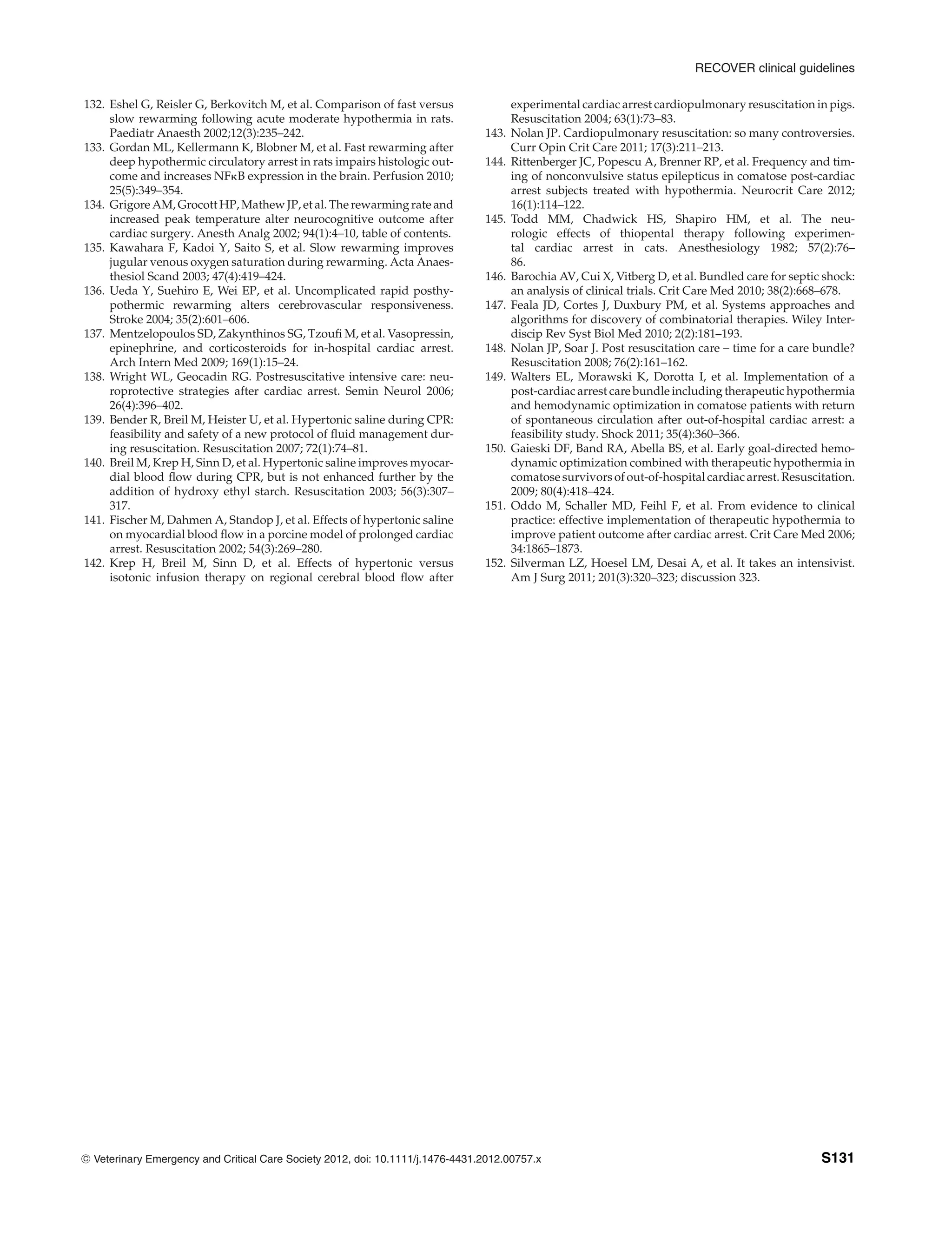 RECOVER clinical guidelines
132. Eshel G, Reisler G, Berkovitch M, et al. Comparison of fast versus
slow rewarming following acute moderate hypothermia in rats.
Paediatr Anaesth 2002;12(3):235–242.
133. Gordan ML, Kellermann K, Blobner M, et al. Fast rewarming after
deep hypothermic circulatory arrest in rats impairs histologic out-
come and increases NF$B expression in the brain. Perfusion 2010;
25(5):349–354.
134. Grigore AM, Grocott HP, Mathew JP, et al. The rewarming rate and
increased peak temperature alter neurocognitive outcome after
cardiac surgery. Anesth Analg 2002; 94(1):4–10, table of contents.
135. Kawahara F, Kadoi Y, Saito S, et al. Slow rewarming improves
jugular venous oxygen saturation during rewarming. Acta Anaes-
thesiol Scand 2003; 47(4):419–424.
136. Ueda Y, Suehiro E, Wei EP, et al. Uncomplicated rapid posthy-
pothermic rewarming alters cerebrovascular responsiveness.
Stroke 2004; 35(2):601–606.
137. Mentzelopoulos SD, Zakynthinos SG, Tzoufi M, et al. Vasopressin,
epinephrine, and corticosteroids for in-hospital cardiac arrest.
Arch Intern Med 2009; 169(1):15–24.
138. Wright WL, Geocadin RG. Postresuscitative intensive care: neu-
roprotective strategies after cardiac arrest. Semin Neurol 2006;
26(4):396–402.
139. Bender R, Breil M, Heister U, et al. Hypertonic saline during CPR:
feasibility and safety of a new protocol of fluid management dur-
ing resuscitation. Resuscitation 2007; 72(1):74–81.
140. Breil M, Krep H, Sinn D, et al. Hypertonic saline improves myocar-
dial blood flow during CPR, but is not enhanced further by the
addition of hydroxy ethyl starch. Resuscitation 2003; 56(3):307–
317.
141. Fischer M, Dahmen A, Standop J, et al. Effects of hypertonic saline
on myocardial blood flow in a porcine model of prolonged cardiac
arrest. Resuscitation 2002; 54(3):269–280.
142. Krep H, Breil M, Sinn D, et al. Effects of hypertonic versus
isotonic infusion therapy on regional cerebral blood flow after
experimental cardiac arrest cardiopulmonary resuscitation in pigs.
Resuscitation 2004; 63(1):73–83.
143. Nolan JP. Cardiopulmonary resuscitation: so many controversies.
Curr Opin Crit Care 2011; 17(3):211–213.
144. Rittenberger JC, Popescu A, Brenner RP, et al. Frequency and tim-
ing of nonconvulsive status epilepticus in comatose post-cardiac
arrest subjects treated with hypothermia. Neurocrit Care 2012;
16(1):114–122.
145. Todd MM, Chadwick HS, Shapiro HM, et al. The neu-
rologic effects of thiopental therapy following experimen-
tal cardiac arrest in cats. Anesthesiology 1982; 57(2):76–
86.
146. Barochia AV, Cui X, Vitberg D, et al. Bundled care for septic shock:
an analysis of clinical trials. Crit Care Med 2010; 38(2):668–678.
147. Feala JD, Cortes J, Duxbury PM, et al. Systems approaches and
algorithms for discovery of combinatorial therapies. Wiley Inter-
discip Rev Syst Biol Med 2010; 2(2):181–193.
148. Nolan JP, Soar J. Post resuscitation care – time for a care bundle?
Resuscitation 2008; 76(2):161–162.
149. Walters EL, Morawski K, Dorotta I, et al. Implementation of a
post-cardiac arrest care bundle including therapeutic hypothermia
and hemodynamic optimization in comatose patients with return
of spontaneous circulation after out-of-hospital cardiac arrest: a
feasibility study. Shock 2011; 35(4):360–366.
150. Gaieski DF, Band RA, Abella BS, et al. Early goal-directed hemo-
dynamic optimization combined with therapeutic hypothermia in
comatose survivors of out-of-hospital cardiac arrest. Resuscitation.
2009; 80(4):418–424.
151. Oddo M, Schaller MD, Feihl F, et al. From evidence to clinical
practice: effective implementation of therapeutic hypothermia to
improve patient outcome after cardiac arrest. Crit Care Med 2006;
34:1865–1873.
152. Silverman LZ, Hoesel LM, Desai A, et al. It takes an intensivist.
Am J Surg 2011; 201(3):320–323; discussion 323.
C
" Veterinary Emergency and Critical Care Society 2012, doi: 10.1111/j.1476-4431.2012.00757.x S131
 