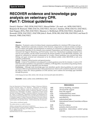 Special Article Journal of Veterinary Emergency and Critical Care 22(S1) 2012, pp S102–S131
doi: 10.1111/j.1476-4431.2012.00757.x
RECOVER evidence and knowledge gap
analysis on veterinary CPR.
Part 7: Clinical guidelines
Daniel J. Fletcher∗
, PhD, DVM, DACVECC; Manuel Boller∗
, Dr. med. vet., MTR, DACVECC;
Benjamin M. Brainard, VMD, DACVA, DACVECC; Steven C. Haskins, DVM, DACVA, DACVECC;
Kate Hopper, BVSc, PhD, DACVECC; Maureen A. McMichael, DVM, DACVECC; Elizabeth A.
Rozanski, DVM, DACVECC, DACVIM; John E. Rush, DVM, MS, DACVIM, DACVECC and Sean D.
Smarick, VMD, DACVECC
Abstract
Objective – To present a series of evidence-based, consensus guidelines for veterinary CPR in dogs and cats.
Design – Standardized, systematic evaluation of the literature, categorization of relevant articles according to
level of evidence and quality, and development of consensus on conclusions for application of the concepts to
clinical practice. Questions in five domains were examined: Preparedness and Prevention, Basic Life Support,
Advanced Life Support, Monitoring, and Post-Cardiac Arrest Care. Standardized worksheet templates were
used for each question, and the results reviewed by the domain members, by the RECOVER committee, and
opened for comments by veterinary professionals for 4 weeks. Clinical guidelines were devised from these
findings and again reviewed and commented on by the different entities within RECOVER as well as by
veterinary professionals.
Setting – Academia, referral practice and general practice.
Results – A total of 74 worksheets were prepared to evaluate questions across the five domains. A series of 101
individual clinical guidelines were generated. In addition, a CPR algorithm, resuscitation drug-dosing scheme,
and postcardiac arrest care algorithm were developed.
Conclusions – Although many knowledge gaps were identified, specific clinical guidelines for small animal
veterinary CPR were generated from this evidence-based process. Future work is needed to objectively evaluate
the effects of these new clinical guidelines on CPR outcome, and to address the knowledge gaps identified
through this process.
(J Vet Emerg Crit Care 2012; 22(S1): 102–131) doi: 10.1111/j.1476-4431.2012.00757.x
Keywords: canine, cardiac arrest, defibrillation, feline
From the Department of Clinical Sciences, College of Veterinary Medicine,
Cornell University, Ithaca, NY (Fletcher); Department of Emergency
Medicine, School of Medicine, Center for Resuscitation Science and the
Department of Clinical Studies, School of Veterinary Medicine, University
of Pennsylvania, Philadelphia, PA (Boller); Department of Small Animal
Medicine and Surgery, College of Veterinary Medicine, University of Geor-
gia, Athens, GA (Brainard); Department of Surgical and Radiological Sci-
ences, School of Veterinary Medicine, University of California at Davis, Davis,
CA (Haskins, Hopper); College of Veterinary Medicine, University of Illinois,
IL (McMichael); Cummings School of Veterinary Medicine, Tufts University,
North Grafton, MA (Rozanski, Rush); AVETS, Monroeville, PA (Smarick).
∗
These authors contributed equally.
The authors declare no conflict of interest.
Address correspondence and request for reprints to
Dr. Daniel Fletcher, Cornell University College of Veterinary Medicine, DCS
Box 31, Upper Tower Rd, Ithaca, NY 14853, USA.
E-mail: djf42@cornell.edu
Submitted March 29, 2012; Accepted March 29, 2012.
Abbreviations
ABC airway, breathing, circulation
ALS advanced life support
BLS basic life support
CPA cardiopulmonary arrest
CPR cardiopulmonary resuscitation
EtCO2 end tidal CO2
ETT endotracheal tube
ILCOR International Liaison Committee on Resus-
citation
LOE level of evidence
PEA pulseless electrical activity
PICO population, intervention, control group,
outcome
S102 C
" Veterinary Emergency and Critical Care Society 2012
 