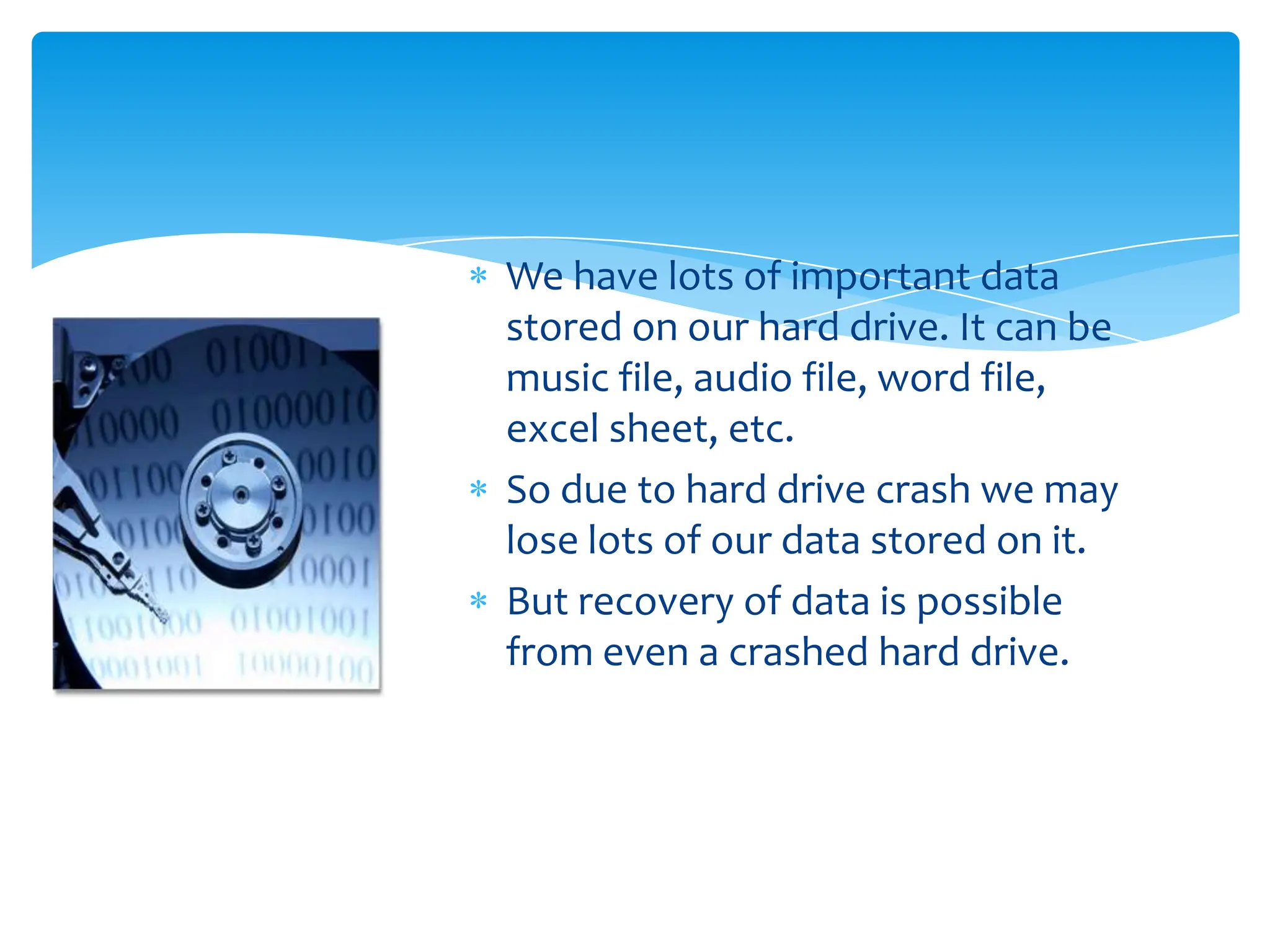 We have lots of important data
stored on our hard drive. It can be
music file, audio file, word file,
excel sheet, etc.
So due to hard drive crash we may
lose lots of our data stored on it.
But recovery of data is possible
from even a crashed hard drive.
 