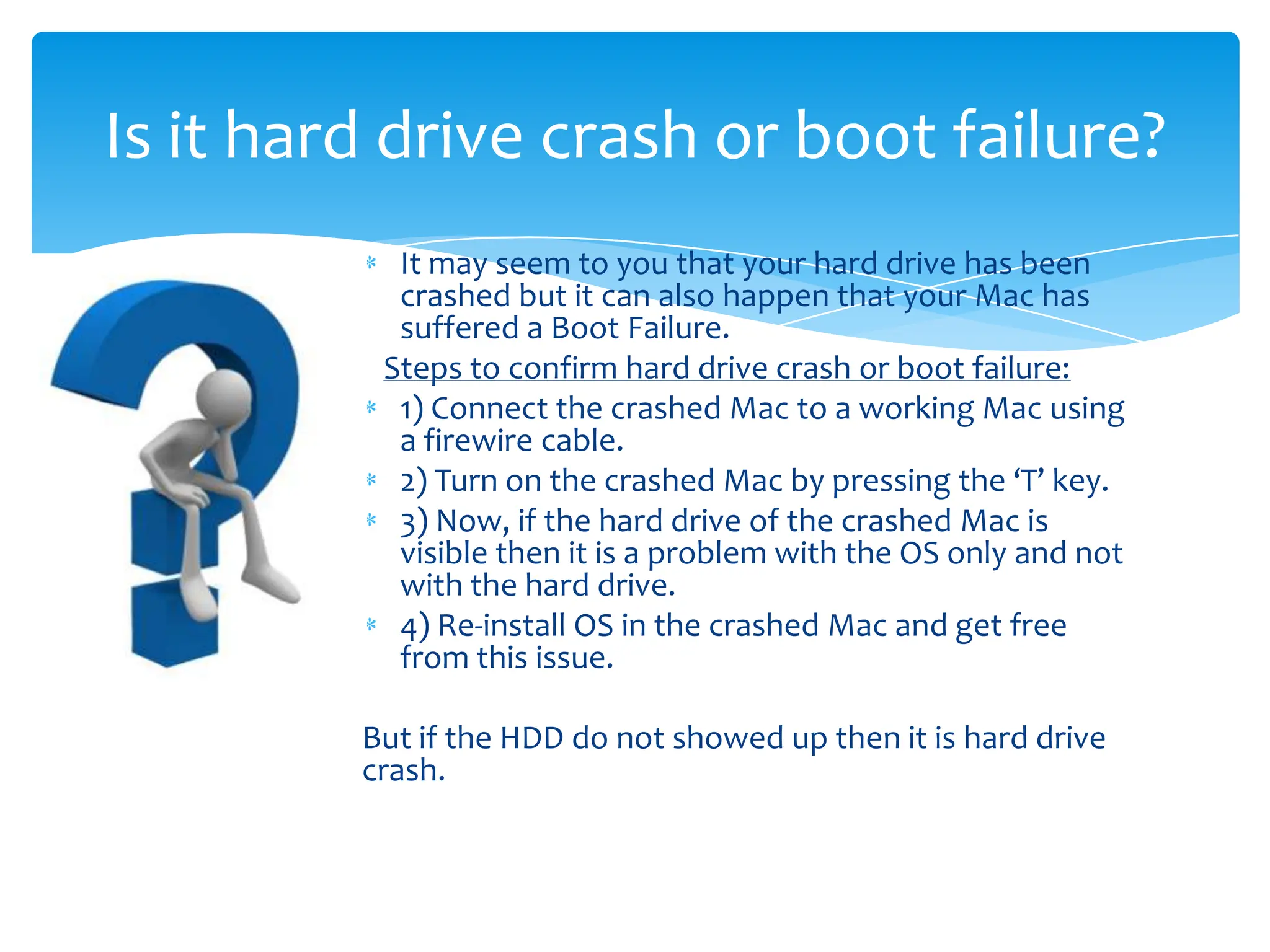 Is it hard drive crash or boot failure?
           It may seem to you that your hard drive has been
           crashed but it can also happen that your Mac has
           suffered a Boot Failure.
          Steps to confirm hard drive crash or boot failure:
           1) Connect the crashed Mac to a working Mac using
           a firewire cable.
           2) Turn on the crashed Mac by pressing the ‘T’ key.
           3) Now, if the hard drive of the crashed Mac is
           visible then it is a problem with the OS only and not
           with the hard drive.
           4) Re-install OS in the crashed Mac and get free
           from this issue.

         But if the HDD do not showed up then it is hard drive
         crash.
 