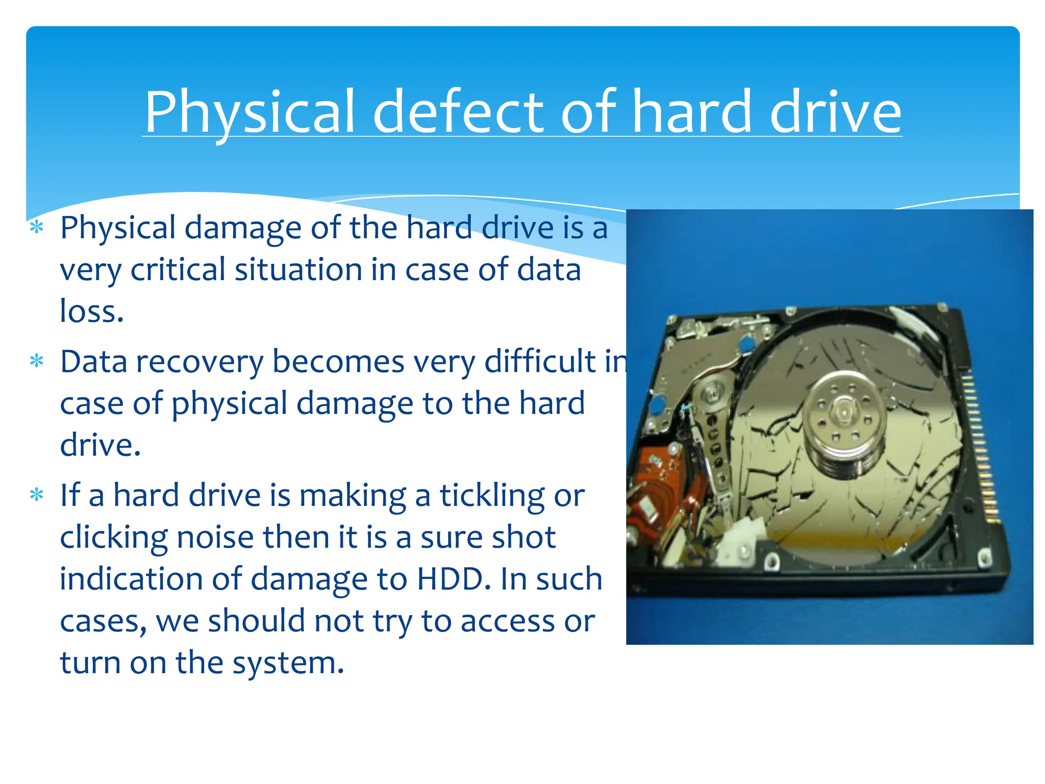 Physical defect of hard drive
Physical damage of the hard drive is a
very critical situation in case of data
loss.
Data recovery becomes very difficult in
case of physical damage to the hard
drive.
If a hard drive is making a tickling or
clicking noise then it is a sure shot
indication of damage to HDD. In such
cases, we should not try to access or
turn on the system.
 
