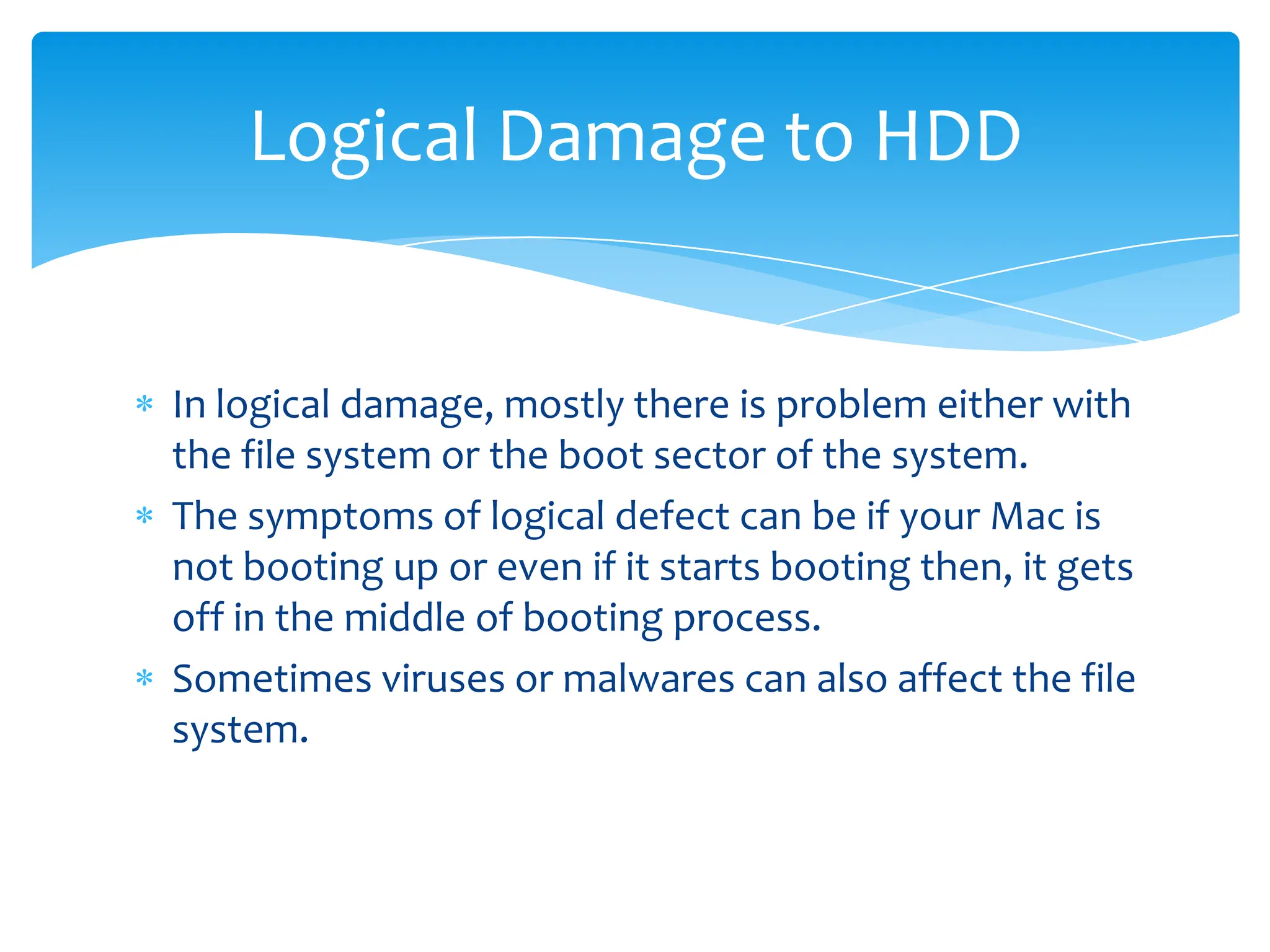 Logical Damage to HDD


In logical damage, mostly there is problem either with
the file system or the boot sector of the system.
The symptoms of logical defect can be if your Mac is
not booting up or even if it starts booting then, it gets
off in the middle of booting process.
Sometimes viruses or malwares can also affect the file
system.
 