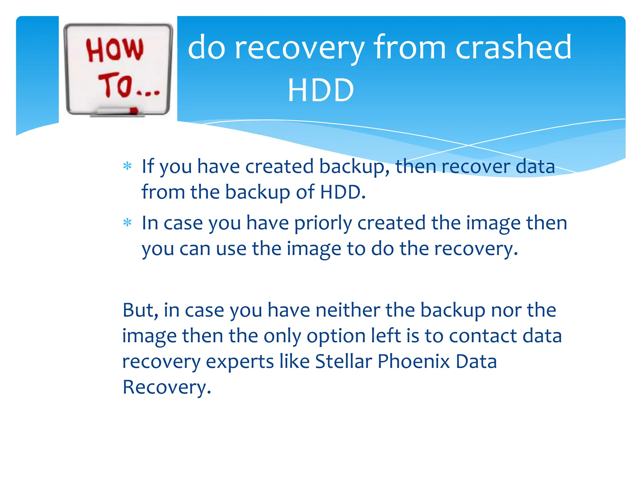 How to do recovery from crashed
             HDD

     If you have created backup, then recover data
     from the backup of HDD.
     In case you have priorly created the image then
     you can use the image to do the recovery.

   But, in case you have neither the backup nor the
   image then the only option left is to contact data
   recovery experts like Stellar Phoenix Data
   Recovery.
 
