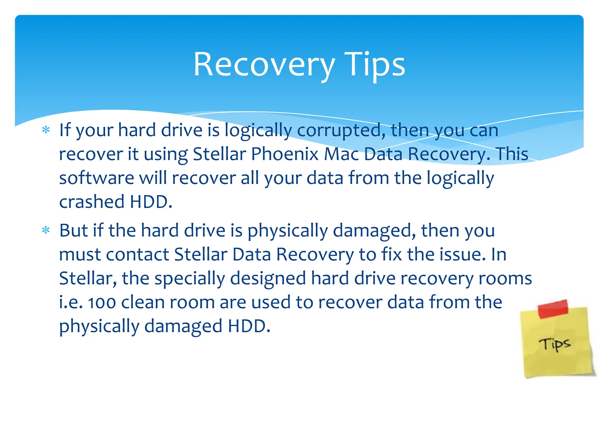 Recovery Tips
If your hard drive is logically corrupted, then you can
recover it using Stellar Phoenix Mac Data Recovery. This
software will recover all your data from the logically
crashed HDD.
But if the hard drive is physically damaged, then you
must contact Stellar Data Recovery to fix the issue. In
Stellar, the specially designed hard drive recovery rooms
i.e. 100 clean room are used to recover data from the
physically damaged HDD.
 