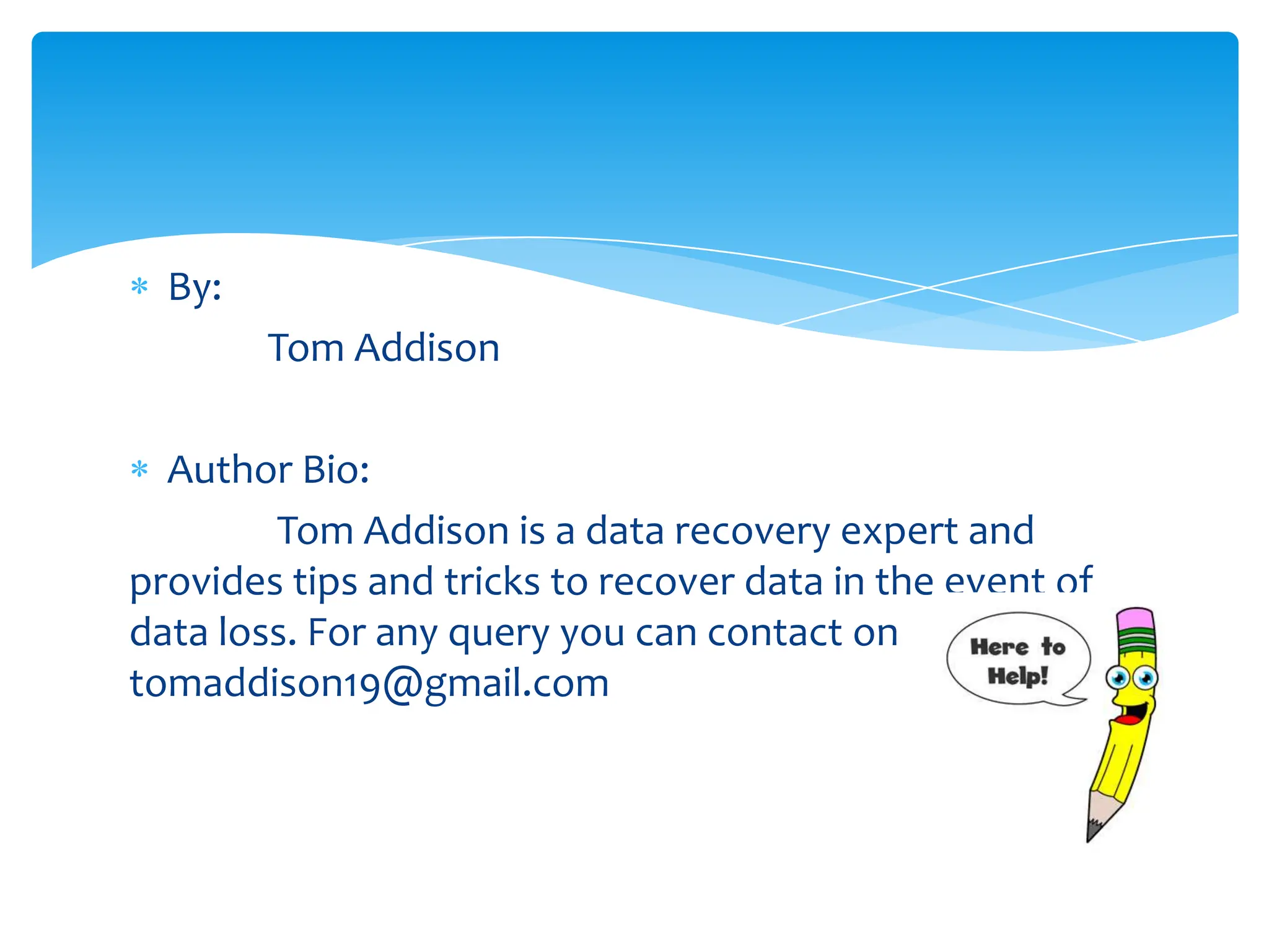 By:
        Tom Addison

  Author Bio:
        Tom Addison is a data recovery expert and
provides tips and tricks to recover data in the event of
data loss. For any query you can contact on
tomaddison19@gmail.com
 