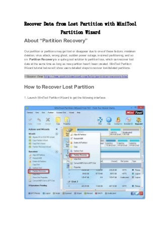 Recover Data from Lost Partition with MiniTool
Partition Wizard
About “Partition Recovery”
Our partition or partitions may get lost or disappear due to one of these factors: mistaken
deletion, virus attack, wrong ghost, sudden power outage, incorrect partitioning, and so
on. Partition Recovery is a quite good solution to partition loss, which can recover lost
data at the same time as long as new partition hasn’t been created. MiniTool Partition
Wizard tutorial below will show users detailed steps to recover lost/deleted partitions.
--Source from http://www.partitionwizard.com/help/partition-recovery.html
How to Recover Lost Partition
1. Launch MiniTool Partition Wizard to get the following interface:
 