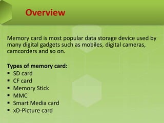 Overview
Memory card is most popular data storage device used by
many digital gadgets such as mobiles, digital cameras,
camcorders and so on.
Types of memory card:
 SD card
 CF card
 Memory Stick
 MMC
 Smart Media card
 xD-Picture card
 