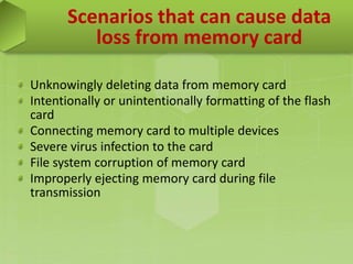 Scenarios that can cause data
loss from memory card
Unknowingly deleting data from memory card
Intentionally or unintentionally formatting of the flash
card
Connecting memory card to multiple devices
Severe virus infection to the card
File system corruption of memory card
Improperly ejecting memory card during file
transmission
 