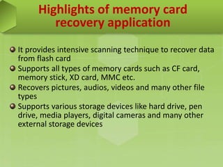 Highlights of memory card
recovery application
It provides intensive scanning technique to recover data
from flash card
Supports all types of memory cards such as CF card,
memory stick, XD card, MMC etc.
Recovers pictures, audios, videos and many other file
types
Supports various storage devices like hard drive, pen
drive, media players, digital cameras and many other
external storage devices
 