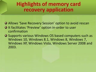 Highlights of memory card
recovery application
Allows ‘Save Recovery Session’ option to avoid rescan
It facilitates ‘Preview’ option in-order to user
confirmation
Supports various Windows OS based computers such as
Windows 10, Windows 8.1, Windows 8, Windows 7,
Windows XP, Windows Vista, Windows Server 2008 and
2003.
 