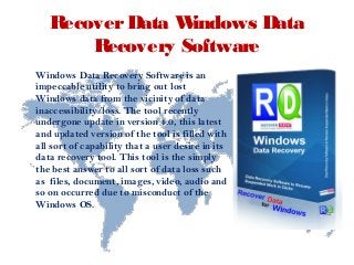 RecoverData Windows Data
Recovery Software
Windows Data Recovery Software is an
impeccable utility to bring out lost
Windows data from the vicinity of data
inaccessibility/loss. The tool recently
undergone update in version 4.0, this latest
and updated version of the tool is filled with
all sort of capability that a user desire in its
data recovery tool. This tool is the simply
the best answer to all sort of data loss such
as files, document, images, video, audio and
so on occurred due to misconduct of the
Windows OS.
 