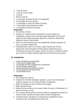  1 taza de Avena
 1 taza de Linaza molida
 2 huevos
 600 ml. De leche
 2 cucharadas de aceite de coco (o mantequilla)
 3 cucharadas de miel o almibar
 1 cucharadita o menos de Canela o al gusto
 1 cucharadita de Bicarbonato de sodio
 1 cucharadita de polvo de hornear.
Preparación
 Pre-calentar el horno
 Engrasar un molde de vidrio rectangular (o lo que tengas) con
mantequilla o aceite, poner en la base papel engrasado como tira que
salga fuera del molde para poder agarrarlo, y engrasar y espolvorear
hojuela de avena y linaza entera
 Poner en una licuadora primero los ingredientes liquidos y después los
secos, y licuarlos rápidamente.
 Inmediatamente vaciar en el molde, y dejar reposar dos minutos,
espolvorear encima hojuelas de linaza enteras tratando de que se
introduzcan para que no se caigan cuando se hornee, y meterlos al horno
por una hora o cuando el palillo salga seco al introducirlos para probar.
b). Ingredientes
 3 tazas de hojuelas de avena (270g)
 1 taza de leche vegetal (240g)
 2 cucharadas de miel o endulzante de su preferencia
 1/4 taza de linaza molida (37g)
 3/4 de cucharadita de bicarbonato de sodio
 1/2 cucharadita de polvo para hornear
 1/2 cucharadita de sal
Preparación
 Pre-Calentamos el horno
 Engrasamos el molde rectangular pequeño, y poner una tira de papel
manteca, pasarlo con una brocha el aceite o mantequilla
 Moler las hojuelas ya sea en molino o en licuadora
 Moler aparte la linaza,
 Mezclas las dos harinas en un envase y todos los secos, el bicarbonato, el
polvo de hornear y la sal.
 En un envase aparte, poner los huevos, batimos y agregamos la leche y la
miel o almibar o jarabe de frutas y batimos hasta homogenizar.
 A la parte liquida agregamos la mezcla de los ingredientes secos y
mezclamos con una espátula para uniformizar.
 