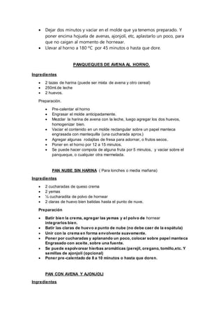  Dejar dos minutos y vaciar en el molde que ya tenemos preparado. Y
poner encima hojuela de avenas, ajonjolí, etc, aplastarlo un poco, para
que no caigan al momento de horneaar.
 Llevar al horno a 180 ºC por 45 minutos o hasta que dore.
PANQUEQUES DE AVENA AL HORNO.
Ingredientes
 2 tazas de harina (puede ser mixta de avena y otro cereal)
 250ml.de leche
 2 huevos.
Preparación.
 Pre-calentar el horno
 Engrasar el molde anticipadamente.
 Mezclar la harina de avena con la leche, luego agregar los dos huevos,
homogenizar bien.
 Vaciar el contenido en un molde rectangular sobre un papel manteca
engrasada con mantequilla (una cucharada aprox.)
 Agregar algunas rodajitas de fresa para adornar, o frutos secos.
 Poner en el horno por 12 a 15 minutos.
 Se puede hacer compota de alguna fruta por 5 minutos, y vaciar sobre el
panqueque, o cualquier otra mermelada.
PAN NUBE SIN HARINA ( Para lonches o media mañana)
Ingredientes
 2 cucharadas de queso crema
 2 yemas
 ½ cucharadita de polvo de hornear
 2 claras de huevo bien batidas hasta el punto de nuve.
Preparación
 Batir bien la crema, agregar las yemas y el polvo de hornear
integrarlos bien.
 Batir las claras de huevo a punto de nube (no debe caer de la espátula)
 Unir con la crema en forma envolvente suavemente.
 Poner por cucharadas y aplanando un poco, colocar sobre papel manteca
Engrasado con aceite, sobre una fuente.
 Se puede espolvorear hierbas aromáticas (perejil, oregano, tomillo,etc. Y
semillas de ajonjolí (opcional)
 Poner pre-calentado de 8 a 10 minutos o hasta que doren.
PAN CON AVENA Y AJONJOLI
Ingredientes
 