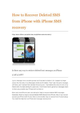 How to Recover Deleted SMS
from iPhone with iPhone SMS
recovery
http://www.video-converter-mac.org/iphone-sms-recovery/




Is there any way to retrieve deleted text messages on iPhone

5/4S/4/3GS?


I got a message from a random person and I wanted to delete it. So I swiped my finger
across the first entry in my Messages folder and hit delete. Then I saw the same message,
still there, and I realized that I deleted the wrong one. I had deleted the entry for one of my
friends who I’ve been texting for years now. I don’t know how to get all our messages back.
Is there any possible way? Please tell me there is.

More and more iPhone users are asking for help to recover deleted SMS messages.
Generally, there’s a way to recover deleted SMS directly from iPhone. Also, if you’ve ever
synced your iPhone with iTunes, there is also another way: to recover from iTunes backup.
You need the help from an iPhone text message recovery tool.
 