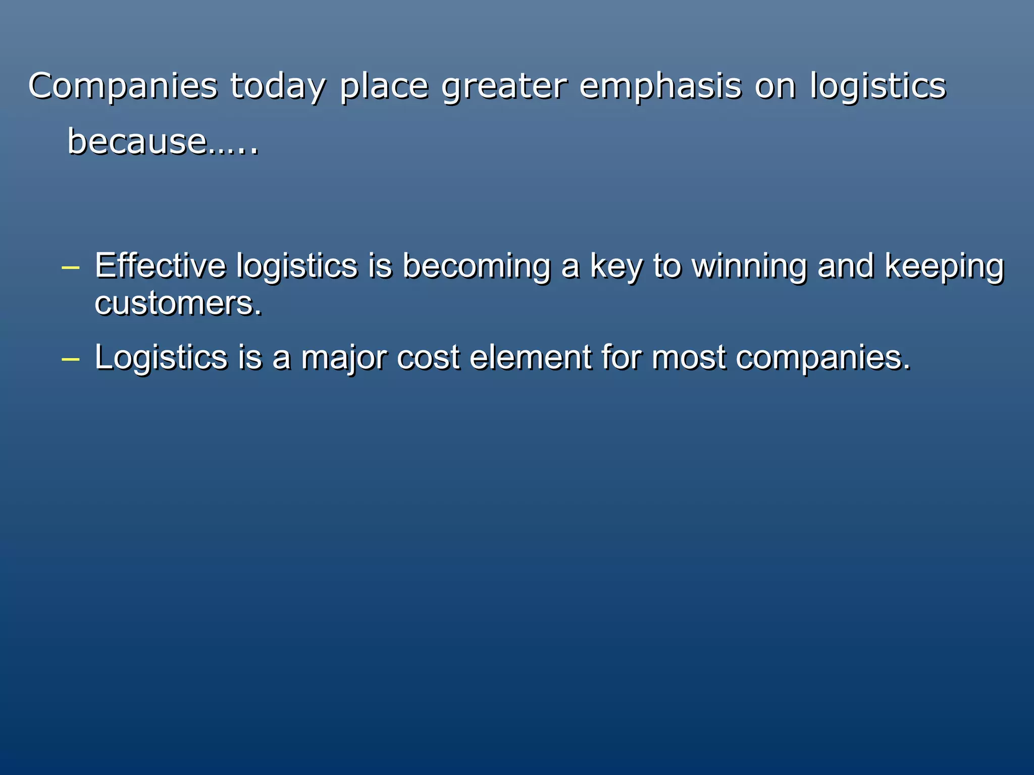 Companies today place greater emphasis on logistics
  because…..


 – Effective logistics is becoming a key to winning and keeping
   customers.
 – Logistics is a major cost element for most companies.
 