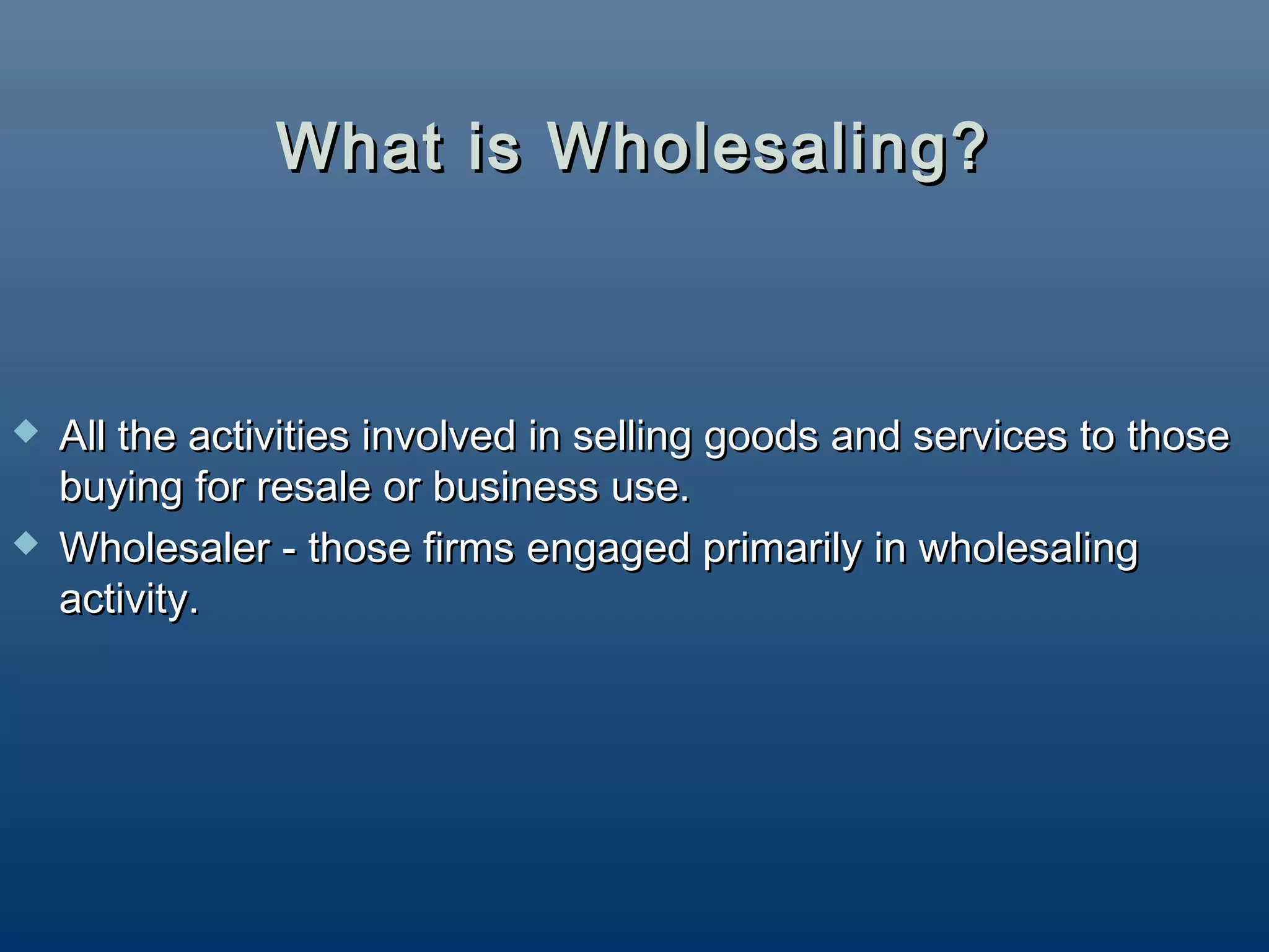 What is Wholesaling?



   All the activities involved in selling goods and services to those
    buying for resale or business use.
   Wholesaler - those firms engaged primarily in wholesaling
    activity.
 