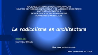 Le radicalisme en architecture
Présenté par :
Mechri Nour ElHouda
2ème année architecture LMD
Année universitaire 2013/2014
REPUBLIQUE ALGERIENNE DEMOCRATIQUE POPULAIRE
MINISTERE DE L’ENSEIGNEMENT SUPERIEUR ET DE LA RECHRECHE SCIENTIFIQUE
UNIVERSITE CONSTANTINE 3
FACULTE D’ARCHITECTURE ET D’URBANISME
DEPARTEMENT D’ARCHITECTURE
 