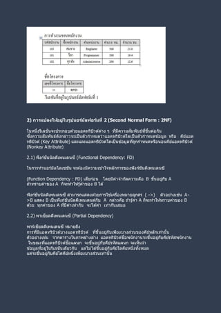 2) การแปลงให้อยู่ในรูปนอร์มัลฟอร์มที่ 2 (Second Normal Form : 2NF)
ในหนึ่งรีเลชันจะประกอบด ้วยแอตทริบิวต์ต่าง ๆ ที่มีความสัมพันธ์ที่ขึ้นต่อกัน
ซึ่งความสัมพันธ์ดังกล่าวจะเป็นตัวกาหนดว่าแอตทริบิวต์ใดเป็นตัวกาหนดข ้อมูล หรือ คีย์แอต
ทริบิวต์ (Key Attribute) และและแอตทริบิวต์ใดเป็นข ้อมูลที่ถูกกาหนดหรือนอนคีย์แอตทริบิวต์
(Nonkey Attribute)
2.1) ฟังก์ชันนัลดีเพนเดนซี (Functional Dependency: FD)
ในการทานอร์มัลไลเซชัน จะต ้องมีความเข ้าใจหลักการของฟังก์ชันดีเพนเดนซี
(Function Dependency : FD) เสียก่อน โดยมีคาจากัดความคือ B ขึ้นอยู่กับ A
ถ ้าทราบค่าของ A ก็จะทาให้รู้ค่าของ B ได ้
ฟังก์ชันนัลดีเพนเดนซี สามารถแสดงด ้วยการใช ้เครื่องหมายลูกศร ( ->) ตัวอย่างเช่น A-
>B แสดง B เป็นฟังก์ชันนัลดีเพนเดนต์กับ A กล่าวคือ ถ ้ารู้ค่า A ก็จะทาให้ทราบค่าของ B
ด ้วย ทุกค่าของ A ที่มีค่าเท่ากัน จะได ้ค่า เท่ากันเสมอ
2.2) พาเชียลดีเพนเดนซี (Partial Dependency)
พาร์เชียลดีเพนเดนซี หมายถึง
การที่มีแอตทริบิวต์บางแอตทริบิวต์ ที่ขึ้นอยู่กับเพียงบางส่วนของคีย์หลักเท่านั้น
ตัวอย่างเช่น จากตารางในภาพข ้างล่าง แอตทริบิวต์ชื่อพนักงานจะขึ้นอยู่กับคีย์รหัสพนักงาน
ในขณะที่แอตทริบิวต์ชื่อแผนก จะขึ้นอยู่กับคีย์รหัสแผนก จะเห็นว่า
ข ้อมูลที่อยู่ในรีเลชันเดียวกัน แต่ไม่ได ้ขึ้นอยู่กับคีย์ใดคียหนึ่งทั้งหมด
แต่จะขึ้นอยู่กับคีย์ใดคีย์หนึ่งเพียงบางส่วนเท่านั้น
 