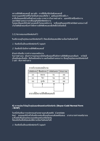 ทรานซิทีฟดีเพนเดนซี หมายถึง การที่มีฟังก์ชันนัลดีเพนเดนซี
ระหว่างแอตทริบิวต์ที่ไม่ได ้เป็นส่วนของคีย์ใด ๆ แต่มีแอตทริบิวต์อื่น ๆ
มาขึ้นกับแอตทริบิวต์นั้นตัวอย่างเช่น จากตารางในภาพข ้างล่าง แอตทริบิวต์ชื่อพนักงาน
และรหัสตาแหน่งงานจะขึ้นอยู่กับคีย์รหัสพนักงาน
ในขณะที่แอตทริบิวต์ค่าแรงต่อชั่วโมของพนักงาน จะขึ้นอยู่กับแอตทริบิวต์รหัสตาแหน่งงานซึ่
งไม่ใช่คีย์อีกต่อหนึ่งทาให้มีทรานซิทีฟดีเพนเดนซีเกิดขึ้นในรีเลชันนี้
3.2) นิยามของนอร์มัลฟอร์มที่ 3
รีเลชันจะอยู่ในรูปของนอร์มัลฟอร์มที่3 ก็ต่อเมื่อมีคุณสมบัติตามเงื่อนไขดังต่อไปนี้
1. รีเลชันนั้นเป็นนอร์มัลฟอร์มที่2 อยู่แล ้ว
2. รีเลชันนั้นไม่มีทรานซิทีฟดีเพนเดนซี
ตัวอย่างรีเลชัน การทางานของพนักงาน
ในภาพข ้างบน เมื่อทาการแตกออกเป็นรีเลชันย่อยที่ไม่มีทรานซิทีฟดีเพนเดนซีแล ้ว จะได ้เป็
นรีเลชันสองรีเลชัน คือรีเลชันพนักงาน และรีเลชันตาแหน่งงาน ซึ่งอยู่ในรูปของนอร์มัลฟอร์มที่
3 แล ้ว ดังภาพข ้างล่าง
4) การแปลงให้อยู่ในรูปบอยซ์คอดด์นอร์มัลฟอร์ม (Boyce-Codd Normal Form
: BCNF)
ในหนึ่งรีเลชันอาจจะประกอบด ้วยหลายแคนดิเดตคีย์ (Candidate
Key) ทุกแอตทริบิวต์ในรีเลชันจะต ้องขึ้นอยู่กับแคนดิเดตคีย์เสมอ เราสามารถกาหนดนิยามข
องรีเลชันที่อยู่ในรูปของบอยซ์คอดด์นอร์มัลฟอร์ม
ก็ต่อเมื่อรีเลชันมีคุณสมบัติตามเงื่อนไขดังต่อไปนี้
1. รีเลชันนั้นเป็นนอร์มัลฟอร์มที่3 อยู่แล ้ว
 