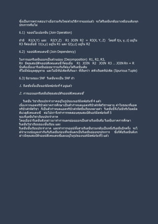 ซึ่งเป็นการตรวจสอบว่าเมื่อรวมกันใหม่ด ้วยวิธีการจอยน์แล ้ว จะได ้รีเลชันกลับมาเหมือนเดิมทุก
ประการหรือไม่
6.1) จอยน์โอเปอรชัน (Join Operation)
ถ ้ามี R1(X,Y) และ R2(Y,Z) R1 JOIN R2 = R3(X, Y, Z) โดยที่ t(x, y, z) อยู่ใน
R3 ก็ต่อเมื่อมี t1(x,y) อยู่ใน R1 และ t2(y,z) อยู่ใน R2
6.2) จอยน์ดีเพนเดนซี (Join Dependency)
ในการแยกรีเลชันออกเป็นส่วนย่อย (Decomposition) R1, R2, R3,
Rn มีคุณสมบัติจอยน์ดีเพนเดนซีก็ต่อเมื่อ R1 JOIN R2 JOIN R3 … JOIN Rn = R
นั่นคือเมื่อเอารีเลชันย่อยมารวมกันก็ต ้องได ้รีเลชันเดิม
ที่ไม่มีข ้อมูลสูญหาย และไม่มีทัปเพิลที่เกินมา ที่เรียกว่า สพิวเรียสทัปเพิล (Spurious Tuple)
6.3) นิยามของ 5NF รีเลชันจะเป็น 5NF ถ ้า
1. รีเลชันนั้นเป็นนอร์มัลฟอร์มที่4 อยู่แล ้ว
2. การแบ่งแยกรีเลชันมีคุณสมบัติจอยน์ดีเพนเดนซี
รีเลชัน วิชาเรียนประจาภาคอยู่ในรูปของนอร์มัลฟอร์มที่4 แล ้ว
เนื่องจากแอตทริบิวต์ภาคการศึกษาเป็นตัวกาหนดแอตทริบิวต์รหัสวิชาหลาย ค่าในขณะที่แอต
ทริบิวต์รหัสวิชา ก็เป็นตัวกาหนดแอตทริบิวต์รหัสชั้นเรียนหลายค่า รีเลชันนี้จึงไม่มีทริเวียลมัล
ติแวลูดีเพนเดนซี ต่อไปเราจึงทาการทดสอบคุณสมบัตินอร์มัลฟอร์มที่ 5
ของรีเลชันวิชาเรียนประจาภาค
โดยเมื่อนารีเลชันดังกล่าวมาทาการแตกย่อยออกเป็นสามรีเลชันคือ รีเลชันภาคการศึกษา
รีเลชันวิชาเรียนของชั้นเรียน และ
รีเลชันชั้นเรียนประจาภาค และทาการจอยน์ทั้งสามรีเลชันรวมกลับเป็นหนึ่งรีเลชันอีกครั้ง จะไ
ด ้จานวนข ้อมูลเท่ากันกับรีเลชันก่อนที่จะมีแตกเป็นรีเลชันย่อยทุกประการ ซึ่งก็คือรีเลชันดังก
ล่าวมีคุณสมบัติจอยน์ดีเพนเดนซีและอยู่ในรูปของนอร์มัลฟอร์มที่5 แล ้ว
 