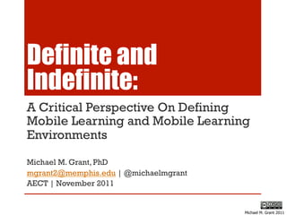 Definite and
Indefinite:
A Critical Perspective On Defining
Mobile Learning and Mobile Learning
Environments

Michael M. Grant, PhD
mgrant2@memphis.edu | @michaelmgrant
AECT | November 2011


                                       Michael M. Grant 2011
 