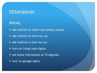 Utterances
Alexa,
 ask myFord to check my battery status.
 ask myFord to start my car.
 ask myFord to lock my car.
 turn on living room lights.
 set home thermostat to 72 degrees.
 turn on garage lights.
 