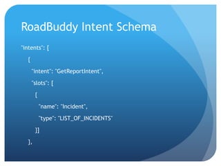 RoadBuddy Intent Schema
"intents": [
{
"intent": "GetReportIntent",
"slots": [
{
"name": "Incident",
"type": "LIST_OF_INCIDENTS"
}]
},
 