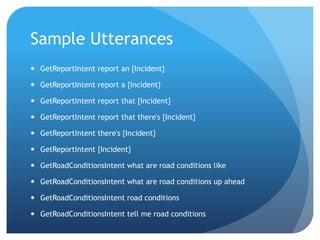 Sample Utterances
 GetReportIntent report an {Incident}
 GetReportIntent report a {Incident}
 GetReportIntent report that {Incident}
 GetReportIntent report that there's {Incident}
 GetReportIntent there's {Incident}
 GetReportIntent {Incident}
 GetRoadConditionsIntent what are road conditions like
 GetRoadConditionsIntent what are road conditions up ahead
 GetRoadConditionsIntent road conditions
 GetRoadConditionsIntent tell me road conditions
 