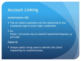 Account Linking
Authorization URL
 The url where customers will be redirected in the
companion app to enter login credentials.
 Ex.
https://accounts.moj.io/oauth2/authorize?response_ty
pe=code
Client Id
 Unique public string used to identify the client
requesting for authentication.
 