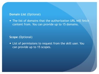 Domain List (Optional)
 The list of domains that the authorization URL will fetch
content from. You can provide up to 15 domains.
Scope (Optional)
 List of permissions to request from the skill user. You
can provide up to 15 scopes.
 