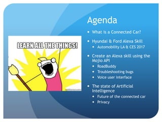 Agenda
 What is a Connected Car?
 Hyundai & Ford Alexa Skill
 Automobility LA & CES 2017
 Create an Alexa skill using the
Mojio API
 RoadBuddy
 Troubleshooting bugs
 Voice user interface
 The state of Artificial
Intelligence
 Future of the connected car
 Privacy
 