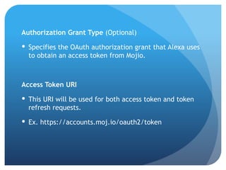 Authorization Grant Type (Optional)
 Specifies the OAuth authorization grant that Alexa uses
to obtain an access token from Mojio.
Access Token URI
 This URI will be used for both access token and token
refresh requests.
 Ex. https://accounts.moj.io/oauth2/token
 